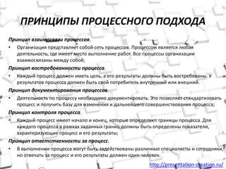 http://presentation-creation.ru/
ПРИНЦИПЫ ПРОЦЕССНОГО ПОДХОДА
Принцип взаимосвязи процессов.
• Организация представляет собой сеть процессов. Процессом является любая
деятельность, где имеет место выполнение работ. Все процессы организации
взаимосвязаны между собой;
Принцип востребованности процесса.
• Каждый процесс должен иметь цель, а его результаты должны быть востребованы. У
результатов процесса должен быть свой потребитель внутренний или внешний.
Принцип документирования процессов.
• Деятельность по процессу необходимо документировать. Это позволяет стандартизовать
процесс и получить базу для изменения и дальнейшего совершенствования процесса;
Принцип контроля процесса.
• Каждый процесс имеет начало и конец, которые определяют границы процесса. Для
каждого процесса в рамках заданных границ должны быть определены показатели,
характеризующие процесс и его результаты;
Принцип ответственности за процесс.
• В выполнении процесса могут быть задействованы различные специалисты и сотрудники,
но отвечать за процесс и его результаты должен один человек.
 