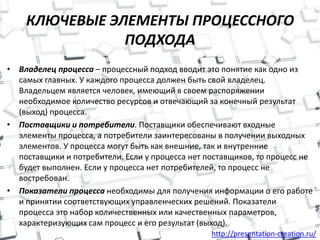 http://presentation-creation.ru/
КЛЮЧЕВЫЕ ЭЛЕМЕНТЫ ПРОЦЕССНОГО
ПОДХОДА
• Владелец процесса – процессный подход вводит это понятие как одно из
самых главных. У каждого процесса должен быть свой владелец.
Владельцем является человек, имеющий в своем распоряжении
необходимое количество ресурсов и отвечающий за конечный результат
(выход) процесса.
• Поставщики и потребители. Поставщики обеспечивают входные
элементы процесса, а потребители заинтересованы в получении выходных
элементов. У процесса могут быть как внешние, так и внутренние
поставщики и потребители. Если у процесса нет поставщиков, то процесс не
будет выполнен. Если у процесса нет потребителей, то процесс не
востребован.
• Показатели процесса необходимы для получения информации о его работе
и принятии соответствующих управленческих решений. Показатели
процесса это набор количественных или качественных параметров,
характеризующих сам процесс и его результат (выход).
 