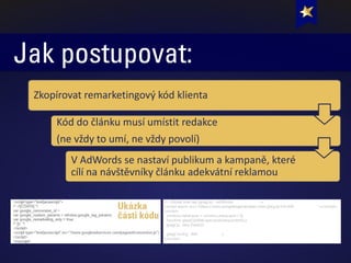 Jak postupovat:
V AdWords se nastaví publikum a kampaně, které
cílí na návštěvníky článku adekvátní reklamou
Kód do článku musí umístit redakce
(ne vždy to umí, ne vždy povolí)
Zkopírovat remarketingový kód klienta
Ukázka
části kódu
 