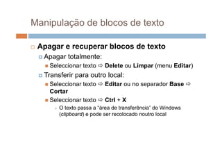 Manipulação de blocos de texto

   Apagar e recuperar blocos de texto
     Apagar    totalmente:
       Seleccionar   texto  Delete ou Limpar (menu Editar)
     Transferir   p
                   para outro local:
       Seleccionar   texto  Editar ou no separador Base 
        Cortar
       Seleccionar texto  Ctrl + X
            O texto passa a “área de transferência” do Windows
             (clipboard) e pode ser recolocado noutro local
 