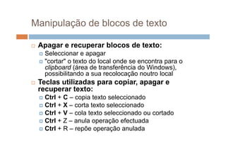 Manipulação de blocos de texto

   Apagar e recuperar bl
    A                  blocos de texto:
                              d t t
     Seleccionar e apagar
     "cortar" o texto do local onde se encontra para o
       cortar
      clipboard (área de transferência do Windows),
      possibilitando a sua recolocação noutro local
   Teclas tili d
    T l utilizadas para copiar, apagar e
                           i
    recuperar texto:
     Ctrl + C – copia texto seleccionado
     Ctrl + X – corta texto seleccionado
     Ctrl + V – cola texto seleccionado ou cortado
     Ctrl + Z – anula operação efectuada
     Ctrl + R – repõe operação anulada
 