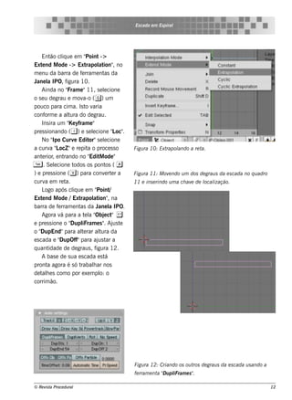 Es cada e m Es piral




     Ent cl ue e m "
          ão iq               Point ->
Ext nd M ode -> Ext
     e                        rapol ion" no
                                    at ,
m e nu da barra de f rram e nt da
                           e           as
J l IPO, f
  ane a            igura 10.
     Ainda no "     Fram e "11, s e lcione
                                       e
o s e u de grau e m ov ( g) um
                            a-o
pouco para cim a. Is t v      o aria
conf e a al do de grau.
       orm          tura
     Ins ira um " yfram e "
                    Ke
pre s s ionando ( i ) e s e lcione " oc"
                                 e         L .
     No " Curv Edit s e lcione
           Ipo          e      or" e
a curv " ocZ "e re pit o proce s s o
          a L                  a                 Figu ra 10: Extrapol
                                                                    ando a re ta.
ant rior e nt
     e ,          rando no " M ode "
                                Edit
T     . Se lcione t
            e          odos os pont ( a os
) e pre s s ione ( v) para conv rt r a  e e      Figu ra 11: M ov ndo u m dos de grau s da e s cada no q u adro
                                                                 e
curv e m re t
       a           a.                            11 e ins e rindo u m a ch av de l ização.
                                                                             e   ocal
     L após cl ue e m "
       ogo             iq          Point  /
Ext nd M ode /Ext
     e                    rapol ion" na
                                 at ,
barra de f rram e nt da J l IPO.
              e           as        ane a
     Agora v para a t l " e ct &
                á            e a Obj "
e pre s s ione o "    Dupl iFram e s " Aj t
                                       . us e
o"  DupEnd"para al rar al da
                           te        tura
e s cada e "   DupOff"para aj t a   us ar
q uant   idade de de graus , f     igura 12.
     A bas e de s ua e s cada e s t     á
pront agora é s ó t
        a                 rabalar nos
                                 h
de t h e s com o por e xe m pl o
     al                              o:
corrim ão.




                                                 Figu ra 12: Criando os ou t de grau s da e s cada u s ando a
                                                                            ros
                                                 fe rram e nt " u pl
                                                             a D iFram e s "
                                                                           .

© Re v t Proce du ral
      is a                                                                                                        12
 