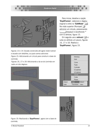 Es cada e m Es piral




                                                                          Para iniciar de s at e a opção
                                                                                       ,        iv
                                                                      "Dupl iFram e s " s e lcione o de grau
                                                                                        , e
                                                                      original e nt no " M ode "T .
                                                                               e      re      Edit
                                                                      Na v ão s upe rior (Num pad 7)
                                                                           is
                                                                      adicione um círcul pre s s ionando
                                                                                             o,
                                                                      ,         (e s paço) e e s cole ndo "
                                                                                                   h       "
                                                                      com 6 v ice s , f
                                                                               ért         igura 15.
                                                                          Em s e guida us e a e xt ã ( e) e
                                                                                                   rus
                                                                      s uba os v ice s um pouco, f
                                                                                 ért                   iguras
                                                                      16, 17 e 18. Re at e o iv
                                                                      "Dupl iFram e s " f
                                                                                        , igura 19 .

Figu ras 13 e 14: Es cada cons t ída at agora ne s t t t
                                ru     é            e u orial
e e s cada com de t h e s , os q u ais v os adicionar.
                   al                   am
Figu ra 15: Adicionando u m círcu l para cons t ir a bas e do
                                  o            ru
corrim ão.
Figu ras 16, 17 e 18: Adicionando a ba s e do corrim ão e m
cada u m dos de grau s .




Figu ra 19 : Re at ando o " u pl
                  iv      D iFram e s " agora com a bas e do
                                      ,
corrim ão.

© Re v t Proce du ral
      is a                                                                                                  13
 