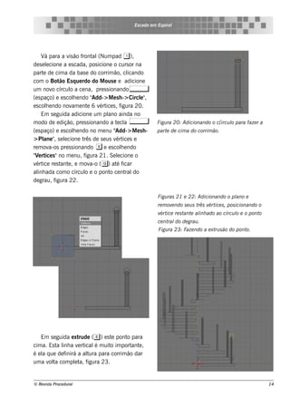 Es cada e m Es piral




     V para a v ão f al
       á           is     ront (Num pad 1 ),
de s e lcione a e s cada, pos icione o curs or na
        e
part de cim a da bas e do corrim ão, cl
      e                                         icando
com o Bot Es q ue rdo do M ous e e adicione
               ão
um nov círcul a ce na, pre s s ionando ,
           o        o
(e s paço) e e s cole ndo "
                      h         Add-> M e s h -> Circl"
                                                     e ,
e s cole ndo nov e nt 6 v ice s , f
        h            am      e     ért       igura 20.
     Em s e guida adicione um pl ainda no
                                       ano
m odo de e dição, pre s s ionando a t cl ,e a                Figu ra 20: Adicionando o c[ircu l para faze r a
                                                                                              o
(e s paço) e e s cole ndo no m e nu "
                      h                   Add-> M e s h -    part de cim a do corrim ão.
                                                                 e
> Pl " s e lcione t de s e us v ice s e
      ane , e              rês            ért
re m ov   a-os pre s s ionando x e e s cole ndo
                                             h
" e rt s "no m e nu, f
 V ice                      igura 21. Se lcione o
                                           e
v ice re s t e , e m ov ( g) at f
  ért          ant             a-o        é icar
al ada com o círcul e o pont ce nt do
   inh                      o           o      ral
de grau, f   igura 22.

                                                             Figu ras 21 e 22: Adicionando o pl e
                                                                                              ano
                                                             re m ov ndo s e u s t v ice s , pos icionando o
                                                                    e             rês ért
                                                             v ice re s t e al ado ao círcu l e o pont
                                                              ért        ant inh            o         o
                                                             ce nt do de grau .
                                                                  ral
                                                             Figu ra 23: Faze ndo a e xt s ão do pont
                                                                                        ru           o.




    Em s e guida e xt  rude (e ) e s t pont para
                                      e    o
cim a. Es t l a v rt
           a inh      e ical m uit im port e ,
                             é       o       ant
é e l q ue de f
    a          inirá a al para corrim ão dar
                          tura
um a v t com plt f
       ol a         e a, igura 23.


© Re v t Proce du ral
      is a                                                                                                      14
 