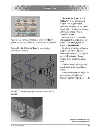 Es cada e m Es piral




                                                                           Na J l de Bot s acione
                                                                                  ane a            õe
                                                                      " ing"( & ) us e a f rram e nt
                                                                       Edit                         e         a
                                                                      " w "com os parâm e t
                                                                       Scre                            ros
                                                                      m os t rados na f     igura 24. No m odo
                                                                      de e dição ( T ) s e lcione t
                                                                                                 e          odos os
                                                                      v ice s , do círcul e re t e
                                                                        ért                    o      a
                                                                      pre s s ione " w "
                                                                                       Scre .
                                                                           O m ous e f   icará com s inal    de
Figu ra 24: Aj s t dos parâm e t da fe rram e nt " cre w "
              u e               ros             a S      ,            int rrogação (? e e nt cl ue e m
                                                                          e                 )       ão iq
q u a v s e r u t izada para criar a part de cim a do corrim ão.
       ai        il                      e                            cim a da " V w " f
                                                                                      3D ie , igura 25.
                                                                      Ape rt o " m Doubls "
                                                                              e       Re            e .
Figu ras 25 e 26: U t izando " cre w "e re m ov ndo os
                     il      S                 e                           D e s e lcione t
                                                                                    e         odos os v ice s , e
                                                                                                         ért
v ice s q u e s obraram .
 ért                                                                  s e lcione um v ice da l a
                                                                          e                 ért         inh
                                                                      v rt
                                                                        e ical ue f criada. Em s e guida
                                                                                   q     oi
                                                                      ape rt l , e de pois x para
                                                                              e
                                                                      re m ov r t
                                                                                e odos os v ice s de s s a
                                                                                                ért
                                                                      l a.
                                                                       inh
                                                                           Es t pront agora é s ó re m ov r
                                                                                á        o                      e
                                                                      a part s upe rior do corrim ão q ue
                                                                                e
                                                                      s obrou.
                                                                           Para q ue as copias do de grau s e
                                                                      torne m re ais é s ó s e lcionar o
                                                                                                   e
                                                                      original ape rt ST a .
                                                                                   e        ar




Figu ra 27: Es cada re nde rizada, ao l do m ode l de u m
                                      ado        o
cas arão.




                                                                                      L andro Cav h e iro (Cybe rL CS )
                                                                                       e           al              e
                                                                                         cybe rlcs @ proce du ral
                                                                                               e                .com .br


© Re v t Proce du ral
      is a                                                                                                           15
 