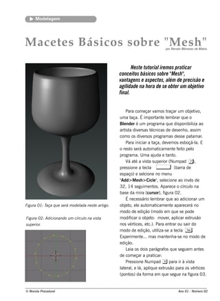 M ode l m
             age




M ace t s Bás icos s ob re " e s h "
       e                    M                                                           por Re nat M e ne s e s de M at
                                                                                                  o                    os




                                                              Ne ste tutorial m os praticar
                                                                             ire
                                                       conce itos básicos sobre " e sh "
                                                                                  M     ,
                                                       vantage ns e aspe ctos, al de pre cisão e
                                                                                 ém
                                                       agilidade na h ora de se obte r um obj tivo
                                                                                             e
                                                       final.


                                                             Para com e çar v os t     am     raçar um obj t o,e iv
                                                       um a t    aça. É im port e lm brar q ue o
                                                                                        ant e
                                                       Blnde r é um program a q ue dis ponibil ao
                                                           e                                                    iza
                                                       art t div rs as t
                                                            is a       e           écnicas de de s e nh o, as s im
                                                       com o os div rs os program as de s s e pat ar
                                                                           e                                    am .
                                                             Para iniciar a t         aça, de v m os e s boçá-l E
                                                                                                e                 a.
                                                       o re s t s e rá aut at
                                                                o                 om icam e nt f it pe l
                                                                                                    e e o       o
                                                       program a. U m a aj             uda e t o.
                                                                                              ant
                                                             V at a v t s upe rior (Num pad 7),
                                                               á é            is a
                                                       pre s s ione a t cl , e a                     (barra de
                                                       e s paço) e s e l     cione no m e nu
                                                       "Add> M e s h > Cicl" s e lcione ao inv de
                                                                                      e , e                   és
                                                       32, 14 s e guim e nt . Apare ce o círcul na
                                                                                      os                       o
                                                       bas e da m ira (curs or), f          igura 02.
                                                             É ne ce s s ário lm brar q ue ao adicionar um
                                                                                    e
Figu ra 01: Taça q u e s e rá m ode l ne s t art
                                    ada     e   igo.   obj t e l aut at
                                                             e o, e             om icam e nt apare ce rá no
                                                                                                  e
                                                       m odo de e dição (m odo e m q ue s e pode
Figu ra 02: Adicionando u m círcu l na v t
                                  o     is a           m odif   icar o obj t m ov r apl e xt ão
                                                                                 e o:        e ,       icar rus
s u pe rior.                                           nos v ice s , e t Para e nt ou s air do
                                                                ért              c.).             rar
                                                       m odo de e dição, ut iza-s e a t cl T .
                                                                                        il            e a
                                                       Expe rim e nt ... m as m ant nh a-s e no m odo de
                                                                         e                    e
                                                       e dição.
                                                             L ia os dois parágraf q ue s e gue m ant s
                                                              e                             os                       e
                                                       de com e çar a prat            icar:
                                                             Pre s s ione Num pad 3 para ir à v t            is a
                                                       l e rale l apl ue e xt ão para os v ice s
                                                        at , á,                   iq        rus                 ért
                                                       (pont ) da f a e m q ue s e gue na f
                                                                os           orm                              igura 03.


© Re v t Proce du ral
      is a                                                                                        Ano 01 - Núm e ro 02
 