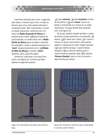 M ace t s Bás icos s obre " e s h "
                                                  e                  M




    A prim e ira e xt ão para cim a, a s e gunda,
                      rus                                      e     para e xt ão, s para e s cal
                                                                                rus                        onar (m udar
para baixo, a t rce ira para cim a, e t
                   e                          odas as         de t anh o) e g para m ov r. U s a-s e as
                                                                    am                              e
de m ais para cim a. Para apl e xt ão é
                                    icar rus                  t cl e m ov e nt e o m ous e ou as s e t
                                                               e as             im    a-s                           as
ne ce s s ário t cl e e m ov e nt o m ous e
                e ar               im     ar                  dire cionais . T t ua aça de v rá f
                                                                                               e      icar pare cida
ou t cl dire cionais , conf ar com um
     e as                        irm                          com a da f     igura 03.
cl ue do Bot Es q ue rdo do M ous e ou
  iq              ão                                               Se q uis e r pode rá m ode l t bém a part
                                                                               ,                   ar am               e
pre s s ionando a t cl E para f izar de
                     e a                 inal                 de de nt da t
                                                                        ro        aça apl icando um a e xt ão e
                                                                                                              rus
cada e xt ão, ou e nt cl com o Bot
            rus             ão icar                 âo        de pois E 2 v ze s s e m m ov r s e m ov r o
                                                                                    e                 e ,            e
Dire it do M ous e para cance l a e xt ão.
         o                            ar       rus            m ous e um pouco para de nt para ape nas
                                                                                                   ro,
Se ne ce s s ário, ut ize o re pos icionam e nt e o
                      il                           o          adq uirir a e s pe s s ura do v   idro, de pois e xt rudar
"zoom "(re pos icionam e nt com [ S Bot
                               o                    ão        ( e ) para de nt da tro     aça. E para f izar
                                                                                                           inal ,
do M e io do M ous e ] arras t ; Z oom "
                          e         e "                       e s cal ( s) os úl os v ice s para o
                                                                     one               tim        ért
 e ando + do Num pad).
t cl             ou -                                         m e nor t anh o pos s ív lt cl w e e s cola
                                                                        am                  e , e e                 h
    L m bre -s e , para f r a t t
      e                    aze       ua aça f  icar           " m ov Doubls "para uni-l , t
                                                               Re       e           e                os ornando a
com o a da f    igura 03, t t rás q ue f r
                             u e             aze              taça f ch ada por de nt
                                                                      e                    ro.
ape nas os s e guint s pas s os :
                       e




Figu ra 03: S u ce s s iv e xt s õe s para form ar a
                         as   ru                             Figu ra 04: Tornando a borda da taça arre dondada
taça.                                                        e criando a part int rna.
                                                                             e   e

© Re v t Proce du ral
      is a                                                                                                            18
 