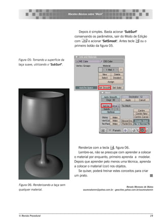 M ace t s Bás icos s obre " e s h "
                                                 e                  M




                                                   D e pois é s im pls . Bas t acionar "
                                                                    e         a         SubSurf"
                                                cons e rvando os parâm e t , s air do M odo de Edição
                                                                            ros
                                                com T e acionar " t oot . Ant s t cl ( ou o
                                                                        Se Sm    "     e e e
                                                prim e iro bot da f
                                                              ão      igura 05.



Figu ra 05: Tornando a s u pe rfície da
taça s u av , u t izando o " u bS u rf"
           e     il        S          .




                                                   Re nde rize com a t cl = , f
                                                                         e a       igura 06.
                                                   L m bre -s e , não s e pre ocupe com apre nde r a col
                                                    e                                                    ocar
                                               o m at rial e nq uant prim e iro apre nda a m ode l .
                                                      e      por            o,                             ar
                                               D e pois q ue apre nde r pe l m e nos um a t
                                                                              o              écnica, apre nda
                                               a col ocar o m at rial
                                                                  e     (cor) nos obj t .
                                                                                      e os
                                                   Se q uis e r pode rá t inar e s t s conce it para criar
                                                               ,          re        e          os
                                               um prat  o.

Figu ra 06: Re nde rizando a taça s e m
                                                                                                      Re nat M e ne s e s de M at
                                                                                                            o                    os
q u alu e r m at rial
     q          e   .                                   s ou re nat m @ yah oo.com .br - ge ocit s .yah oo.com .br/ ou re nat m
                                                                   om                           ie                 s          om




© Re v t Proce du ral
      is a                                                                                                                     19
 