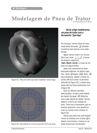 M ode l m
            age




M od e l m d e Pn e u d e Trat
       age                    or                                                  por Re nat M e ne s e s de M at
                                                                                            o                    os




                                                                       Ne ste artigo m ode l m os
                                                                                           are
                                                                um pne u de trator com a
                                                                fe rram e nta " Dup"
                                                                               Spin


                                                                Ao com e çar v os ant s de m ais
                                                                                , am          e
                                                                nada t cl Num pad 1 (t cl
                                                                         e ar                       e ado
                                                                num érico) para t rm os um a v ão
                                                                                       e                is
                                                                f al
                                                                 ront .
                                                                     Agora v os ins e rir um círcul
                                                                              am                           o.
                                                                Para is s o, t cl ,
                                                                               e e                 (a barra
                                                                de e s paço), s e lcione
                                                                                    e
                                                                "Add> M e s h > Circl"e m ude de 32
                                                                                          e
                                                                para 24 s e guim e nt .   os
                                                                     Após is s o, pre cis are m os f r aze
                                                                e xt õe s e xt rnas , de de nt para
                                                                     rus          e                 ro
                                                                fora. T cl e de pois E . T cl s
                                                                         e e                           e e
                                                                para e s cal , af t o m ous e do
                                                                              onar as e
Figu ra 01: Pne u de t or q u e s e rá m ode l ne s t art
                      rat                    ado     e   igo.   ce nt at f
                                                                      ro é icar com o na prim e ira
                                                                e xt ão da f
                                                                     rus          igura 02, e re pit e s s e
                                                                                                        a
                                                                pas s o at q ue f ue pare ce ndo com
                                                                            é       iq
                                                                af  igura 02.
                                                                     Com os v ice s (pont )
                                                                                 ért             os
                                                                s e lcionados , v at a v t l e ral
                                                                    e               á é        is a at
                                                                por t cl Num pad 3. Obt m os
                                                                       e ar                          e
                                                                um a v ão l e ral obj t V os
                                                                         is     at       do     e o. am
                                                                adq uirir a f a da m e t
                                                                               orm             ade do
                                                                pne u. Para is s o é ne ce s s ário q ue os
                                                                v ice s adq uiram um a aparência
                                                                  ért
                                                                m ais ou m e nos com o m os t na    ra
                                                                figura 03.
                                                                     Se ndo q ue para is s o v de v rá
                                                                                                 ocê       e
                                                                m ov r os v ice s com a t cl g e
                                                                      e        ért                e a
                                                                de pois m ov e nt o m ous e ou as
                                                                                im      ar
Figu ra 02: Ext dando os círcu l para dar form a ao pne u .
               ru              os                               s e t dire cionais (no t cl
                                                                     as                      e ado).

© Re v t Proce du ral
      is a                                                                                  Ano 01 - Núm e ro 02
 