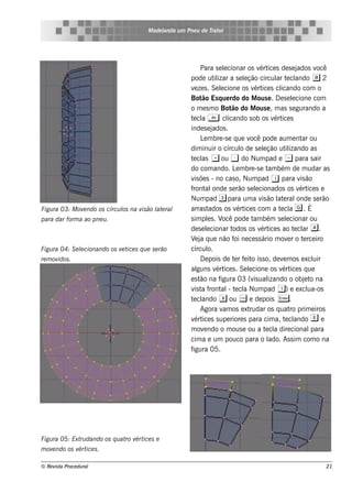M ode l
                                              ando u m Pne u de T or
                                                                 rat




                                                            Para s e lcionar os v ice s de s e j
                                                                        e                ért                ados v ocê
                                                       pode ut izar a s e lção circul t cl
                                                                   il             e              ar e ando b 2
                                                       v ze s . Se lcione os v ice s cl
                                                         e            e               ért         icando com o
                                                       Bot Es q ue rdo do M ous e . D e s e lcione com
                                                             ão                                           e
                                                       o m e s m o Bot do M ous e , m as s e gurando a
                                                                            ão
                                                       t cl A cl
                                                        e a               icando s ob os v ice sért
                                                       inde s e j ados .
                                                            L m bre -s e q ue v pode aum e nt ou
                                                              e                      ocê                      ar
                                                       dim inuir o círcul de s e lção ut izando as
                                                                                o          e         il
                                                       t cl + do Num pad e ~ para s air
                                                        e as          ou -
                                                       do com ando. L m bre -s e t bém de m udar as
                                                                              e               am
                                                       v õe s - no cas o, Num pad 1 para v ão
                                                         is                                                  is
                                                       f al
                                                        ront onde s e rão s e lcionados os v ice s e
                                                                                       e                     ért
                                                       Num pad 3 para um a v ão l e ral   is     at         onde s e rão
Figu ra 03: M ov ndo os círcu l na v ão l e ral
                e             os    is  at             arras t   ados os v ice s com a t cl g . É
                                                                              ért                 e a
para dar form a ao pne u .                             s im pls . V pode t bém s e lcionar ou
                                                                e      ocê            am              e
                                                       de s e lcionar t
                                                                e           odos os v ice s ao t cl a.
                                                                                         ért               e ar
                                                       V j q ue não f ne ce s s ário m ov r o t rce iro
                                                         e a                 oi                        e      e
Figu ra 04: S e lcionando os v t s q u e s e rão
                e             e ice                    círcul   o.
re m ovidos .                                               D e pois de t r f it is s o, de v m os e xcl
                                                                             e e o                 e              uir
                                                       al  guns v ice s . Se lcione os v ice s q ue
                                                                    ért             e              ért
                                                       e s t na f
                                                            ão       igura 03 (v ual  is izando o obj t na     e o
                                                       v t f al t cl Num pad 1) e e xcl
                                                         is a ront - e a                                        ua-os
                                                        e ando x ou W e de pois E .
                                                       t cl
                                                            Agora v os e xt
                                                                        am          rudar os q uat prim e iros
                                                                                                         ro
                                                       v ice s s upe riore s para cim a, t cl
                                                         ért                                        e ando e e
                                                       m ov ndo o m ous e ou a t cl dire cional
                                                              e                              e a                 para
                                                       cim a e um pouco para o l              ado. As s im com o na
                                                       figura 05.




Figu ra 05: Ext dando os q u at v ice s e
               ru              ro ért
m ov ndo os v ice s .
    e        ért

© Re v t Proce du ral
      is a                                                                                                            21
 