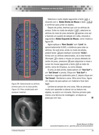 M ode l
                                               ando u m Pne u de T or
                                                                  rat




                                                  Se lcione o out obj t s e gurando a t cl S , e
                                                      e              ro     e o                    e a
                                             cl icando com o Bot Dire it do M ous e e t cl C j
                                                                       ão          o                  e e
                                             e conf ar para j ar os obj t .
                                                      irm            unt            e os
                                                  D e pois de j os , t re m os q ue unir os v ice s de
                                                                 unt     e                          ért
                                             am bos . Ent no m odo de e dição ( T ), s e lcione os
                                                            re                                         e
                                             v ice s do m e io do pne u t cl
                                               ért                              e ando b ape nas um a v z        e
                                             e f ndo um q uadro de s e lção e m v t cl
                                                 aze                             e             ol a, icando e
                                             s e gurando o Bot Es q ue rdo do M ous e , com o m os t a
                                                                   ão                                           ra
                                             figura 09 .
                                                  Agora apl ue o " m Doubl"com " im it de
                                                              iq       Re              e         L "
                                             aproxim adam e nt 0.045, a dis t
                                                                   e                    ância para col osar
                                             v ice s . Se v e rrar ainda no m odo de e dição,
                                               ért             ocê       ,
                                             pode rá t cl u para de s f r (com ando "
                                                          e ar                  aze                 Undo"   ).
                                             Ainda com os v ice s s e lcionados , v à v t f al
                                                                  ért         e                á    is a ront
                                             (Num pad 1) e de ixe o m ous e um pouco af t             as ado do
                                             ce nt do pne u, pre s s ione r para rot
                                                   ro                                          acionar e m ov o a
                                             curs or do m ous e s e gurando a t cl C ao re dor do
                                                                                      e a
                                             ce nt ce rca de 20 graus , ou com o de s e j .
                                                   ro,                                             ar
                                                  O pne u j e s t pront bas t apl um "
                                                            á      á        o,       a      icar      Sub Surf"e
                                             um " t Sm oot e pront Cl ue e m "
                                                    Se            "         o. iq              Sub Surf"e
                                             aum e nt o s e gundo parâm e t para 2, de pois cl ue e m
                                                        e                          ro                      iq
                                             " t Sm oot . Re nde rize a ce na. Ola com o f
                                              Se            "                             h           icou, f igura
                                             10. D e pois dá para apl um m at rial f
                                                                           icar             e     e icar be m
Figu ra 09 : S e lcionando os v ice s
                 e             ért           lgal
                                              e .
ce ntrais para u nir as du as part s .
                                  e               L m bre -s e s e m pre de um a cois a. Não s e pre ocupe
                                                   e
Figu ra 10: Pne u re nde rizado s e m        m uit com apre nde r a col
                                                    o                          ocar cor ou t xt nos
                                                                                                e ura
q u alu e r m at rial
     q          e   .                        obj t , s e v é um iniciant . D om ine prim e iro pe l
                                                  e os        ocê                   e                            o
                                             m e nos um a t    écnica de m ode l m , s ó de pois s e
                                                                                    age
                                             pre ocupe com is s o.




                                                                                                  Re nat M e ne s e s de M at
                                                                                                        o                    os
                                                    s ou re nat m @ yah oo.com .br - ge ocit s .yah oo.com .br/ ou re nat m
                                                               om                           ie                 s          om


© Re v t Proce du ral
      is a                                                                                                                  23
 
