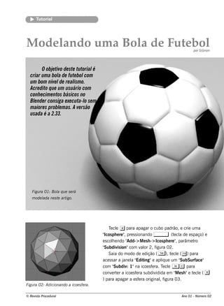 T orial
       ut




M od e l o um a Bol d e F e b ol
       and        a      ut                                                                      por G@ non




        O obje tivo de ste tutorialé
  criar um a bol de fute bol
                 a             com
  um bom níve l re al o.
                  de      ism
  Acre dito q ue um usuário com
  conh e cim e ntos básicos no
  Blnde r consiga e xe cuta- l se m
    e                          o
  m aiore s problm as. A ve rsão
                  e
  usada é a 2.33.




   Figu ra 01: Bol q u e s e rá
                 a
   m ode l ne s t art
         ada     e   igo.




                                               T cl x para apagar o cubo padrão, e crie um a
                                                e e
                                          " ph e re " pre s s ionando ,
                                           Icos          ,                            (t cl de e s paço) e
                                                                                         e a
                                          e s cole ndo "
                                                  h        Add-> M e s h -> Icos ph e re " parâm e t
                                                                                          ,         ro
                                          "Subdiv ion"com v or 2, f
                                                     is            al       igura 02.
                                               Saia do m odo de e dição ( T ), t cl ( () para
                                                                                      e e
                                          ace s s ar a j l " ing"e apl ue um "
                                                        ane a Edit             iq           SubSurface "
                                          com "     Subdiv 1"na icoe s f ra. T cl A c para
                                                           :              e     e e
                                          conv rt r a icoe s f ra s ubdiv
                                                 e e           e            idida e m " e s h "e t cl ( x
                                                                                          M        e e
                                          ) para apagar a e s f ra originalf
                                                                 e            , igura 03.
Figu ra 02: Adicionando a icoe s fe ra.

© Re v t Proce du ral
      is a                                                                               Ano 01 - Núm e ro 02
 