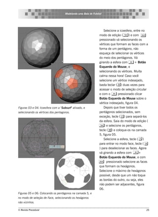 M ode l
                                               ando u m a Bol de Fu t bol
                                                            a        e




                                                                          Se lcione a icoe s f ra, e nt no
                                                                               e                      e           re
                                                                     m odo de e dição ( T ) e com S
                                                                     pre s s ionado v s e lcionando os
                                                                                           á e
                                                                     v ice s q ue f am as f s com a
                                                                       ért                orm                ace
                                                                     f a de um pe nt
                                                                      orm                        ágono, não
                                                                     e s q ue ça de s e lcionar os v ice s
                                                                                            e                  ért
                                                                     do m e io dos pe nt         ágonos . V    á
                                                                     girando a e s f ra com A + Bot
                                                                                         e                             ão
                                                                     Es q ue rdo do M ous e , e
                                                                     s e lcionando os v ice s . M uit
                                                                          e                      ért                 a
                                                                     cal a ne s s a h ora! Cas o v
                                                                          m                                   ocê
                                                                     s e lcione um v ice inde s e j
                                                                          e                 ért                  ado,
                                                                     bas t t cl ( b ) duas v ze s para
                                                                             a e ar                        e
                                                                     ace s s ar o m odo de s e lção circul
                                                                                                        e               ar
                                                                     e com o A pre s s ionado cl                 icar
                                                                     Bot Es q ue rdo do M ous e s obre o
                                                                            ão
                                                                     v ice inde s e j
                                                                       ért                 ado, f   igura 04.
Figu ras 03 e 04: Icoe s fe ra com a " u bs u rf"at ado, e
                                     S             iv                     D e pois q ue t e r t
                                                                                              iv odos os
s e lcionando os v ice s dos pe nt
    e             ért             agonos .                           pe nt   ágonos s e lcionados , s e m
                                                                                            e
                                                                     e xce ção, t cl ( p) para s e pará-l
                                                                                     e e                                os
                                                                     da e s f ra. Saia do m odo de e dição (
                                                                               e
                                                                     T ) e s e lcione os pe ntágonos ,
                                                                                    e
                                                                     t cl ( m) e col ue -os na cam ada
                                                                      e e                    oq
                                                                     5, f   igura 05.
                                                                          Se lcione a e s f ra, t cl ( f )
                                                                               e                 e        e e
                                                                     para e nt no m odo f , t cl ( a
                                                                                  rar                   ace e e
                                                                     ) para de s e lcionar as f s . Agora
                                                                                       e                  ace
                                                                     v girando a e s f ra com A +
                                                                       á                      e
                                                                     Bot Es q ue rdo do M ous e , e com
                                                                            ão
                                                                     S pre s s ionado s e lcione as face s
                                                                                                     e
                                                                     q ue f am os h e xágonos .
                                                                              orm
                                                                     Se lcione o m áxim o de h e xágonos
                                                                          e
                                                                     pos s ív lde s de q ue um não t ue
                                                                               e ,                                 oq
                                                                     as bordas do out ou s e j e ls
                                                                                                ro,           a, e
                                                                     não pode m s e r adj nt s , face e          igura
                                                                     06.
Figu ras 05 e 06: Col
                    ocando os pe ntágonos na cam ada 5, e
no m odo de s e lção de Face , s e lcionando os h e xágonos
                e                  e
não vizinh os .

© Re v t Proce du ral
      is a                                                                                                              25
 