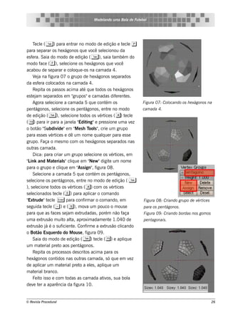 M ode l
                                                      ando u m a Bol de Fu t bol
                                                                   a        e




     T cl ( T ) para e nt no m odo de e dição e t cl p
        e e                            rar                             e e
para s e parar os h e xágonos q ue v s e lcionou daocê e
e s f ra. Saia do m odo de e dição ( T ), s aia t bém do
     e                                                            am
m odo f       ace ( f ), s e lcione os h e xágonos q ue v
                                 e                                  ocê
acabou de s e parar e col ue -os na cam ada 4.
                                       oq
     V j na f
         e a        igura 07 o grupo de h e xágonos s e parados
da e s f ra col
            e         ocados na cam ada 4.
     Re pit os pas s os acim a at q ue t
                a                             é         odos os h e xágonos
e s t j s e parados e m "
     e am                              grupos "e cam adas dif re nt s .
                                                                   e      e
     Agora s e lcione a cam ada 5 q ue cont os
                     e                                       ém                   Figu ra 07: Col
                                                                                                ocando os h e xágonos na
pe nt    ágonos , s e lcione os pe nt
                          e                    ágonos , e nt no m odo
                                                              re                  cam ada 4.
de e dição ( T ), s e lcione t    e         odos os v ice s ( a) t cl
                                                         ért             e e
( () para ir para a j l " ing"e pre s s ione um a v z
                                 ane a Edit                                   e
o bot "   ão Subdiv "e m " e s h T s " crie um grupo
                           ide          M         ool ,
para e s s e s v ice s e dê um nom e q ualue r para e s s e
                     ért                                  q
grupo. Faça o m e s m o com os h e xágonos s e parados nas
out cam ada.
      ras
     D ica: para criar um grupo s e lcione os v ice s , e m
                                                  e              ért
" ink and M at rial"cl ue e m " w "digit um nom e
 L                      e      s iq               Ne           e
para o grupo e cl ue e m " s ign" f
                            iq            As         , igura 08.
     Se lcione a cam ada 5 q ue cont os pe nt
            e                                         ém           ágonos ,
s e lcione os pe nt
     e                       ágonos , e nt no m odo de e dição ( T
                                             re
), s e lcione t
          e           odos os v ice s ( a) com os v ice s
                                     ért                         ért
s e lcionados t cl ( e) para apl o com ando
     e                  e e                       icar
" rude "t cl E para conf ar o com ando, e m
 Ext               e e                        irm                                 Figu ra 08: Criando gru po de v ice s
                                                                                                                 ért
s e guida t cl ( ~ ) e ( s), m ov um pouco o m ous e
                 e e                            a                                 para os pe ntágonos .
para q ue as f s s e j e xt
                       ace          am      rudadas , porém não f      aça        Figu ra 09 : Criando bordas nos gom os
um a e xt ão m uit al aproxim adam e nt 1.040 de
                rus             o t   a,                       e                  pe ntagonais .
e xt ão j é o s uf nt . Conf e a e xt ão cl
     rus          á           icie e            irm          rus      icando
o Bot Es q ue rdo do M ous e , f
           ão                                   igura 09 .
     Saia do m odo de e dição ( T ) t cl ( %) e apl uee e               iq
um m at rial t aos pe nt
               e      pre o                ágonos .
     Re pit os proce s s os de s crit acim a para os
                a                              os
h e xágonos cont          idos nas out cam ada, s ó q ue e m v z
                                           ras                               e
de apl um m at rial t a e ls , apl ue um
            icar               e      pre o        e       iq
m at rial
        e        branco.
     Fe it is s o e com t
              o                    odas as cam ada at os , s ua bol
                                                           iv               a
de v t r a aparência da f
       e e                              igura 10.


© Re v t Proce du ral
      is a                                                                                                                 26
 