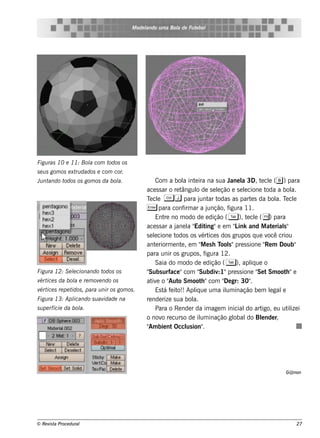 M ode l
                                                ando u m a Bol de Fu t bol
                                                             a        e




Figu ras 10 e 11: Bol com t
                    a      odos os
s e u s gom os e xt dados e com cor.
                   ru
Ju ntando todos os gom os da bol
                               a.                    Com a bol int ira na s ua J l 3D, t cl (b ) para
                                                                  a e                    ane a       e e
                                                ace s s ar o re tângul de s e lção e s e lcione t
                                                                        o           e         e        oda a bol    a.
                                                T cl C j para j ar t
                                                  e e                     unt odas as part s da bol T cl
                                                                                                 e           a. e e
                                                E para confirm ar a junção, figura 11.
                                                     Ent no m odo de e dição ( T ), t cl ( () para
                                                         re                                     e e
                                                ace s s ar a j l " ing"e e m " ink and M at rial"
                                                              ane a Edit                   L               e    s
                                                s e lcione t
                                                    e         odos os v ice s dos grupos q ue v criou
                                                                           ért                          ocê
                                                ant riorm e nt , e m " e s h T s "pre s s ione " m Doub"
                                                     e           e        M           ool              Re
                                                para unir os grupos , f        igura 12.
                                                     Saia do m odo de e dição ( T ), apl ue o    iq
Figu ra 12: S e lcionando t
                e          odos os              "Subs urface "com "       Subdiv pre s s ione " t Sm oot "e
                                                                                    :1"             Se            h
v ice s da bol e re m ov ndo os
 ért         a          e                       at e o " o Sm oot "com " gr: 30"
                                                   iv       Aut            h           De        .
v ice s re pe t
 ért           idos , para u nir os gom os .         Es t f it Apl ue um a il inação be m lgal
                                                         á e o!!       iq               um               e     e
Figu ra 13: Apl
              icando s u avidade na             re nde rize s ua bol  a.
s u pe rfície da bol
                   a.                                Para o Re nde r da im age m inicial art   do igo, e u ut ize iil
                                                o nov re curs o de il inação gl
                                                        o                 um               obal Blnde r,
                                                                                                do e
                                                " bie nt Occl ion"
                                                 Am                us        .




                                                                                                               G@ non




© Re v t Proce du ral
      is a                                                                                                          27
 