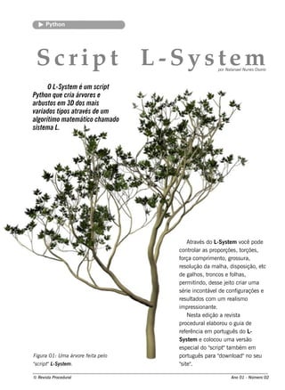 Pyt on
         h




 Scr i p t L Sy s te m
            -                                              por Natanae l ne s Os orio
                                                                        Nu



       O L Syste m é um script
          -
Pyth on q ue cria árvore s e
arbustos e m 3D dos m ais
variados tipos através de um
algorítim o m ate m ático ch am ado
siste m a L .




                                           At és do L
                                              rav          -Sys t m v pode
                                                                   e        ocê
                                      cont ar as proporçõe s , t
                                            rol                             orçõe s ,
                                      força com prim e nt gros s ura,
                                                               o,
                                      re s olução da m ala, dis pos ição, e t
                                                              h                       c
                                      de galos , t
                                               h      roncos e f h as ,
                                                                     ol
                                      pe rm it  indo, de s s e j it criar um a
                                                                 e o
                                      s érie incont e l conf
                                                     áv de              iguraçõe s e
                                      re s ultados com um re al m o     is
                                      im pre s s ionant .
                                                        e
                                           Ne s t e dição a re v t
                                                 a                   is a
                                      proce dural l  e aborou o guia de
                                      re f rência e m port
                                          e                     uguês do L      -
                                      Sys t m e col
                                            e          ocou um a v rs ão  e
                                      e s pe cial "cript t bém e m
                                                  do s          " am
Figu ra 01: U m a árv fe it pe l
                     ore   a   o      port  uguês para " nl dow oad"no s e u
"cript L ys t m .
s     " -S e                          "it "
                                       s e .

© Re v t Proce du ral
      is a                                                         Ano 01 - Núm e ro 02
 