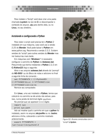 S cript L ys t m
                                                        -S e




    Para ins t ar o "
              al      Script v de v criar um a pas t
                             " ocê  e               a
ch am ada L ys t m na raiz de C: e de s com pact o
             s e                                 ar
cont údo do arq uiv .zip para de nt de l ou no
     e                o             ro     a,
Linux, no s e u dire tório .



Instal
     ando e configurando o Pyth on

     Para rodar o s cript v pre cis a t r o Pyt on 2
                             ocê          e        h
ins t ado e m s ua m áq uina, cas o v us e a v rs ão
      al                                 ocê          e
2.25 do Blnde r. V pode baixar o Pyt on e m
              e         ocê                      h
w w w .pyt on.org. Re com e ndo a v rs ão 2.2.2. Exis t m
            h                          e                    e
v rs õe s do "cript para out v rs õe s do Blnde r m as
  e             s    "           ras e              e
ire i traduzi-l m ais t
                as        arde .
     Em m áq uinas com " indow s ® "é ne ce s s ário
                             W
conf   igurar o cam inh o do Pyt on no Aut xe c.bat
                                  h            oe        .
Pre s um indo q ue t nh a ins t ando o Pyt on 2.2.2 e m
                      e          al            h
C:Pyt on22 f
         h         aça o s e guint :
                                  e
     Abra o s e u arq uiv aut xe c.bat at és do "
                         o     oe            rav        prom pt"
do M S-DOS      ® ou do Bl oco de not e adicione no f
                                       as                  inal
a s e guint l a de com ando :
            e inh
    set PYTHONPATH = C:Python22;
C:PYTHON22DLLs; C:PYTHON22lib;
C:PYTHON22liblib-tk
    Re inicie s e u com putador.

     Em L inux, um a v z ins t ado o Pyt on, t m os q ue
                      e       al          h    e
col o no cam inh o s e e l ainda não e s t e r para
     ocá-l                    e             iv ,
is s o, num a j l de t rm inal
               ane a     e       digit : python.
                                      e
     No prom pt q ue v apare ce r (>>>) digit :
                      ai                     e
    import sys
    print sys.path
    Is t v m os t q ual cam inh o e m q ue o pyt on f
        o ai      rar      o                        h    oi
ins t ado, as s im no arq uiv / t profil ou no .bas h rc
     al                      o e c/    e
adicione a l a, col
             inh      ocando o cam inh o m os trado
ant riorm e nt :
    e         e                                                    Figu ra 02: Árv s cons t ídas com o
                                                                                  ore      ru
    export PYTHONPATH =                                            "cript L ys t m .
                                                                   s     " -S e
/usr/local/lib/python2.2



© Re v t Proce du ral
      is a                                                                                           29
 