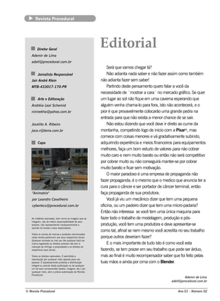 Re v t P
            is a roce dural




          D ire t Ge ral
                 or
                                                                    Ed itorial
    Ade m ir de L a
                 im
    ade l proce du ral
        l@           .com .br
                                                                         Se rá q ue v os ch e gar l
                                                                                        am               á?
          Jornal t Re s pons áv l
               is a            e                                         Não adiant nada sabe r e não f r assim com o t bém
                                                                                         a                        aze                         am
    Jair André K lin
                 e                                                  não adiant f r se m sabe r!
                                                                                    a aze
    MTB-433017-170-PR                                                    Part  indo de st pe nsam e nt q ue ro f ar a v da
                                                                                           e               o            al ocê
                                                                    ne ce ssidade de ´m ost a cara` no m e rcado gráf Se q ue r
                                                                                                  rar                                     ico.
          Art e Edit
             e      oração                                          um l ao sol f ue e m um a cav rna e spe rando q ue
                                                                            ugar           não iq                        e
    Andréia L al ch e m id
             e S                                                    alguém v nh a ch am a-l para f ist não acont ce rá, e o
                                                                                  e                o        ora, o                      e
    niniv k h a@ yah oo.com .br
         e                                                          pior é q ue prov e l e nt col
                                                                                         av m e ocarão um a grande pe dra na
                                                                    e nt rada para q ue não e xist a m e nor ch ance de se sair
                                                                                                       a                                        .
    Joce l o A. Ribe iro
         it                                                              Não e st dize ndo q ue v de v ir dire t ao cum e da
                                                                                    ou                   ocê       e              o
    j .r@ t rra.com .br
     oce   e                                                        m ont a, com pe t
                                                                             anh               indo l de inicio com a Pixar® , m as
                                                                                                     ogo
                                                                    com e ce com coisas m e nore s e v gradat am e nt subindo,
                                                                                                               á             iv        e
          Capa                                                      adq uirindo e xpe riência e m e ios f     inance iros para e q uipam e nt         os
                                                                    m e lore s, f um bom e st de v ore s para não cobrar
                                                                          h         aça                 udo        al
                                                                    m uit caro e ne m m uit barat ou e nt não se rá com pe t iv
                                                                            o                      o       o            ão                        it o
                                                                    por cobrar m uit ou não conse guirá m ant r-se por cobrar
                                                                                          o                                   e
                                                                    m uit barat e f se m m ot ação.
                                                                            o        o icar               iv
                                                                         O m aior paradoxo é um a e m pre sa de propaganda não
                                                                    f r propaganda; o m e sm o q ue o m e dico q ue anuncia t r a
                                                                     aze                       é                                                   e
                                                                    cura para o cânce r e se r port       ador de cânce r t rm inale nt
                                                                                                                                   e         , ão
    "
    Anim atrix"                                                     f propaganda de sua produt
                                                                     aça                                     ora.
    por L andro Cav h e iro
         e         al                                                    V j v um m e cânico dize r q ue t m um a pe q ue na
                                                                            ocê á iu                                       e
    cybe rlcs @ proce du ral
          e                .com .br                                 of icina, ou um pade iro dize r q ue t m um a m icro-padaria?
                                                                                                                e
                                                                    Ent não int re ssa se v t m um a única m aq uina para
                                                                         ão            e             ocê e
    As m at érias as s inadas , be m com o as im age ns q ue as     f rt o t
                                                                     aze odo rabalo de m ode l m , produção e pós-
                                                                                             h              age
    int gram , s ão de int ira re s pons abil
       e                   e                   idade de s e us
    aut s , não re pre s e nt
        ore                   ando ne ce s s ariam e nt a
                                                       e            produção, v t m um a produt e de v apre se nt
                                                                                     ocê e                    ora             e             ar-se
    opinião da re v t e s e us re s pons áv is .
                    is a                      e
                                                                    com o t , af se ne m m e sm o v acre dit no se u t
                                                                              al inal                           ocê               a            rabalo
                                                                                                                                                    h
    Todos os nom e s de m arcas e produt m e ncionados
                                               os
    ne s t re v t pe rt nce m aos s e us re s pe ct os donos .
          a     is a      e                         iv              porq ue out de v riam f r?
                                                                                    ros      e       aze
    Qualue r om is s ão ou m al o (de q ualue r t
           q                       us             q     ipo) da
    m arca re gis t rada ou dire it aut
                                   os     orais não t m a
                                                     e                   E o m ais im port e de t ist é com o v e st
                                                                                                ant      udo o                       ocê a
    int nção de inf
        e              ringir a proprie dade e os dire it de
                                                         os
    re s pe ct os s e us donos .
              iv                                                    f ndo, se t m praze r e m se u t
                                                                     aze              e                       rabalo q ue pode se r árduo,
                                                                                                                     h
    T odos os dire it re s e rv
                     os          ados . É pe rm it a
                                                  ida               m as ao f é m uit re com pe nsador sabe r q ue f f it pe l
                                                                                 inal          o                                       oi e o as
    re produção por q ualue r m e io ape nas para us o
                            q
    pe s s oalÉ e xpre s s am e nt proibida a dis t
             .                     e                 ribuição       t m ãos e ainda por cim a com o Blnde r
                                                                     uas                                               e        .
    int gral parcial s t publ
        e      ou          de a         icação ou de q ualue r
                                                           q
    um de s e us com pone nt s (t xt , im age ns , e t por
                                 e    e os                c.)
    q ualue r m e io, s e m a prév aut
           q                         ia    orização da Re v tis a
    Proce dural   .
                                                                                                                                    Ade m ir de L a
                                                                                                                                                 im
                                                                                                                            ade l proce du ral
                                                                                                                                l@           .com .br


© Re v t Proce du ral
      is a                                                                                                                       Ano 01 - Núm e ro 02
 