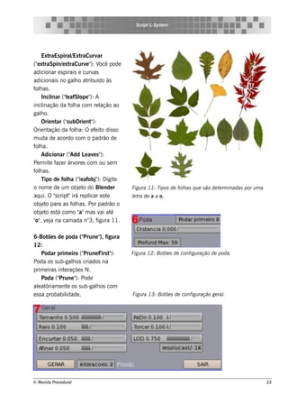 S cript L ys t m
                                                       -S e




    Ext  raEs piral raCurv
                    /Ext          ar
("xt
  e raSpin/ xt e raCurv " V pode
                            e ): ocê
adicionar e s pirais e curv     as
adicionais no galo at h      ribuído às
f h as .
 ol
    Incl (" afSl " A
          inar l e       ope ):
incl  inação da f h a com re l
                   ol              ação ao
galo.
    h
    Orie nt ("ubOrie nt ):
             ar s              "
Orie nt  ação da f h a: O e f it dis s o
                    ol           e o
m uda de acordo com o padrão de
f h a.
 ol
    Adicionar ("   Add L av s "
                           e e ):
Pe rm it f r árv s com ou s e m
         e aze        ore
f h as .
 ol
    Tipo de fola (" afobj ): D igit
                 h      le       "      e
o nom e de um obj t do Blnde r
                        e o        e         Figu ra 11: Tipos de folas q u e s ão de t rm inadas por u m a
                                                                    h                  e
aq ui. O "cript irá re pl e s t
            s     "           icar e         lt de a a o.
                                             e ra
obj t para as f h as . Por padrão o
    e o             ol
    e o á               a"
obj t e s t com o " m as v at      ai é
 o" e a
" , v j na cam ada n° f       3, igura 11.

6-Bot s de poda ("
        õe               Prune " figura
                                ),
12:
      Podar prim e iro ("Prune Firs t ):
                                     "       Figu ra 12: Bot s de configu ração de poda.
                                                            õe
Poda os s ub-galos criados na
                    h
prim e iras int raçõe s N.
               e
      Poda ("Prune " Pode
                      ):
alat
   e óriam e nt os s ub-galos com
                 e            h
e s s a probabilidade .                      Figu ra 13: Bot s de configu ração ge ral
                                                            õe                       .




© Re v t Proce du ral
      is a                                                                                                    33
 