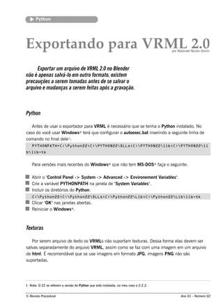 Pyt on
          h




Export o para V M L2.0
      and      R                                                                              por Natanae l ne s Os orio
                                                                                                           Nu




      Exportar um arq uivo de VRM L2.0 no Blnde r
                                               e
não é ape nas sal l e m outro form ato, e xiste m
                   vá- o
pre cauçõe s a se re m tom adas ante s de se sal o
                                                var
arq uivo e m udanças a se re m fe itas após a gravação.



Pyth on

   Ant s de us ar o e xport
       e                   ador para V Lé ne ce s s ário q ue s e t nh a o Pyt on ins t ado. No
                                      RM                           e          h        al
cas o do v us ar W indow s ® t rá q ue conf
          ocê                   e          igurar o aut xe c.bat ins e rindo a s e guint l a de
                                                        oe                              e inh
com ando no f inal l¹:
                  de e
    PYTHONPATH=C:Python22;C:PYTHON22DLLs;C:PYTHON22lib;C:PYTHON22li
blib-tk


    Para v rs õe s m ais re ce nt s do W indow s ® q ue não t m M S-DOS® f
          e                      e                           e            aça o s e guint :
                                                                                         e

            Cont Pane l Sys t m -> Adv
    Abrir o "     rol       ->     e       ance d -> Environe m e nt Variabls "
                                                                           e .
    Crie a v     e PYTH ONPATH na j l de " t m V
            ariáv l                  ane a   Sys e    ariabls "
                                                            e .
    Incl os dire t
        uir         órios do Pyt on:
                                h
    C:Python22;C:Python22DLLs;C:Python22Lib;C:Python22Liblib-tk
      icar OK
    Cl " "nas j l abe rt .
                      ane as   as
    Re iniciar o W indow s ® .



Te xturas

    Por s e re m arq uiv de t xt os V L não s uport t xt
                        o    e o     RM s             am e uras . D e s s a f a e l de v m s e r
                                                                             orm  as    e
s alas s e paradam e nt do arq uiv V L as s im com o s e f com um a im age m e m um arq uiv
   v                     e         o RM ,                 az                                     o
de h t lÉ re com e ndáv l ue s e us e im age ns e m f at J
      m .                  e q                       orm o PG, im age ns PNG não s ão
s uportadas .




1. Not O 22 s e re f re m a v rs ão do Pyt on q ue e s t ins t ada, no m e u cas o o 2.2.2.
      a:            e        e            h             á     al


© Re v t Proce du ral
      is a                                                                                          Ano 01 - Núm e ro 02
 