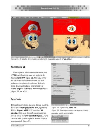 Exportando para V L2.0
                                                          RM




Figu ra 01: Os obj t de v m e s t corre t e nt m ape ados u s ando o " Edit .
                  e os   e       ar      am   e                      UV    or"



M ape am e nto UV

     Para e xport a t xt corre t e nt para
                  ar e ura           am    e
o V Lv pre cis a us ar um s is t m a de
      RM ocê                           e
m ape am e nt UV f
               o , igura 01. Não v e nt ou     rar
e m de t h e s aq ui s obre com o s e f is s o,
         al                            az
s e ria um as s unt m uit e xt ns o. Ao inv
                   o      o e                és
dis s o dê um a olada no t orial obre a
                   h          ut     s
"Gam e Engine "na Re v t Proce dural 1 da
                           is a             #
página 17 at a 24.
                é



Exportando

     Es cola um obj t ou ce na de s ua e s cola.
          h          e o                      h
     V em " e/
      á      Fil Export V L2.0" f
                         / RM     , igura 02.        Figu ra 02: Exportando V L2.0
                                                                             RM
     Em " Export V L2.0"e s cola " l
                : RM             h Al                Figu ra 03: S e lcionando e xport a ce na t
                                                                     e                ar        oda ou
obj ct ..." cas o de v q ue re r e xport
     e s (No               ocê              ar       ape nas o obj t s e lcionado.
                                                                  e o e
toda a ce na) ou " y s e lct d obj ct ..."(No
                    Onl e e        e s
cas o de v q ue re r e xport ape nas obj t
            ocê               ar           e os
s e lcionados ), f
    e             igura 03.

© Re v t Proce du ral
      is a                                                                                           36
 