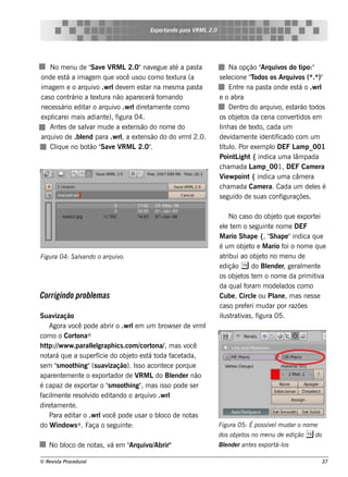 Exportando para V L2.0
                                                          RM




    No m e nu de " e V L2.0"nav gue at a pas t
                      Sav RM                 e      é     a              Na opção " uiv do t
                                                                                       Arq os        ipo:"
onde e s t a im age m q ue v us ou com o t xt (a
            á                  ocê                e ura            s e lcione "odos os Arq uiv (* )"
                                                                        e          T                os .*
im age m e o arq uiv .w rl v m e s t na m e s m a pas t
                        o    de e        ar                a             Ent na pas t onde e s t o .w rl
                                                                              re         a          á
cas o cont   rário a t xt não apare ce rá t
                       e ura                   ornando             e o abra
ne ce s s ário e dit o arq uiv .w rl t e nt com o
                    ar        o      dire am      e                      D e nt do arq uiv e s t
                                                                                ro           o, arão t     odos
e xpl i m ais adiant ), f
     icare                e igura 04.                              os obj t da ce na conv rt
                                                                             e os                e idos e m
    Ant s de s alar m ude a e xt ns ão do nom e do
          e         v              e                               l as de t xt cada um
                                                                    inh            e o,
arq uiv de .blnd para .w rla e xt ns ão do do v l
         o        e             ,     e               rm 2.0.      de v   idam e nt ide nt icado com um
                                                                                    e      if
    Cl ue no bot " e V L2.0"
       iq            ão Sav RM             .                       t ul Por e xe m pl DEF L p_001
                                                                    ít o.                 o        am
                                                                   Point igh t { indica um a l pada
                                                                            L                      âm
                                                                   ch am ada L p_001, DEF Cam e ra
                                                                                    am
                                                                   V w point { indica um a câm e ra
                                                                      ie
                                                                   ch am ada Cam e ra. Cada um de ls é      e
                                                                   s e guido de s uas conf    iguraçõe s .

                                                                        No cas o do obj t q ue e xport i
                                                                                          e o           e
                                                                   e l t m o s e guint nom e DEF
                                                                     e e                e
                                                                   M ario Sh ape {, " ape "indica q ue
                                                                                        Sh
                                                                   é um obj t e M ario f o nom e q ue
                                                                              e o             oi
Figu ra 04: S alando o arq u iv
               v               o.                                  at ribui ao obj t no m e nu de
                                                                                   e o
                                                                   e dição ( do Blnde r, ge ral e nt
                                                                                      e            m     e
                                                                   os obj t t m o nom e da prim it a
                                                                          e os e                        iv
                                                                   da q ualoram m ode l
                                                                             f               ados com o
Corrigindo problm as
               e                                                   Cube , Circl ou Pl , m as ne s s e
                                                                                 e         ane
                                                                   cas o pre f ri m udar por razõe s
                                                                              e
Suav   ização                                                      il t iv , f
                                                                     us rat as igura 05.
     Agora v pode abrir o .w rl m um brow s e r de v l
              ocê                      e                      rm
com o o Cort ®    ona
h t p:/w w w .paral l
    t /               l graph ics .com / ona/ m as v
                       e                  cort     ,      ocê
not q ue a s upe rf
     ará                 ície do obj t e s t t
                                     e o á oda f t   ace ada,
s e m "m oot ing"(s uav
        s       h            ização). Is s o acont ce porq ue
                                                  e
apare nt m e nt o e xport
          e        e          ador de V Ldo Blnde r não
                                         RM          e
é capaz de e xport o "m oot ing" m as is s o pode s e r
                       ar s        h       ,
f m e nt re s olido e dit
 acil       e        v         ando o arq uiv .w rl
                                               o
dire t e nt .
      am      e
     Para e dit o .w rl ocê pode us ar o bl de not
                ar         v                     oco        as
do W indow s ® . Faça o s e guint :  e                             Figu ra 05: É pos s ív l u dar o nom e
                                                                                         e m
                                                                   dos obj t no m e nu de e dição ( do
                                                                          e os
   No bl de not , v e m " uiv Abrir"
       oco     as á     Arq o/                                     Blnde r ant s e xport os
                                                                    e         e         á-l

© Re v t Proce du ral
      is a                                                                                                   37
 