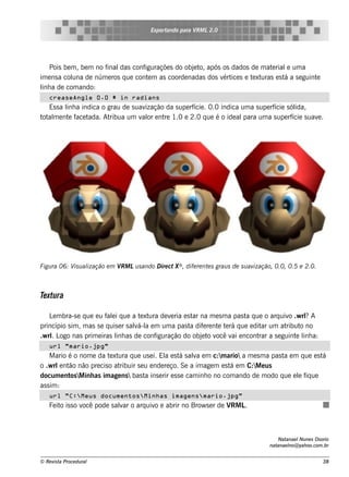 Exportando para V L2.0
                                                           RM




     Pois be m , be m no finaldas configuraçõe s do obj t após os dados de m at rial um a
                                                       e o,                    e     e
im e ns a col de núm e ros q ue cont m as coorde nadas dos v ice s e t xt
             una                       e                       ért      e uras e s t a s e guint
                                                                                    á           e
l a de com ando:
 inh
   creaseAngle 0.0 # in radians
   Es s a l a indica o grau de s uav
          inh                       ização da s upe rf . 0.0 indica um a s upe rf
                                                      ície                       ície s ólida,
t al e nt f t
 ot m      e ace ada. Atribua um v or e nt 1.0 e 2.0 q ue é o ide al
                                   al     re                         para um a s upe rf  ície s uav .
                                                                                                   e




             is ização e m V Lu s ando D ire ct X® , dife re nt s grau s de s u av
Figu ra 06: V u al          RM                                 e                  ização, 0.0, 0.5 e 2.0.



Te xtura

    L m bra-s e q ue e u f e i q ue a t xt de v ria e s t na m e s m a pas t q ue o arq uiv .w rl A
     e                    al             e ura     e       ar                 a            o     ?
princípio s im , m as s e q uis e r s alá-l e m um a pas t dif re nt t rá q ue e dit um at
                                       v a                a e       e e             ar    ribut no
                                                                                               o
.w rlL nas prim e iras l as de conf
    . ogo                     inh             iguração do obj t v v e ncont a s e guint l a:
                                                              e o ocê ai           rar        e inh
   url "mario.jpg"
    M ario é o nom e da t xt q ue us e i. El e s t s ala e m c:m ario a m e s m a pas t e m q ue e s t
                         e ura                 a á v                                      a             á
o .w rl nt não pre cis o at
         e ão               ribuir s e u e nde re ço. Se a im age m e s t e m C:M e us
                                                                         á
docum e nt M inh as im age ns  bas t ins e rir e s s e cam inh o no com ando de m odo q ue e l f ue
            os                         a                                                       e iq
as s im :
   url "C:Meus documentosMinhas imagensmario.jpg"
   Fe it is s o v pode s alar o arq uiv e abrir no Brow s e r de V L
        o        ocê      v            o                          RM .



                                                                                           Natanae l ne s Os orio
                                                                                                    Nu
                                                                                       natanae l yah oo.com .br
                                                                                               no@


© Re v t Proce du ral
      is a                                                                                                    38
 