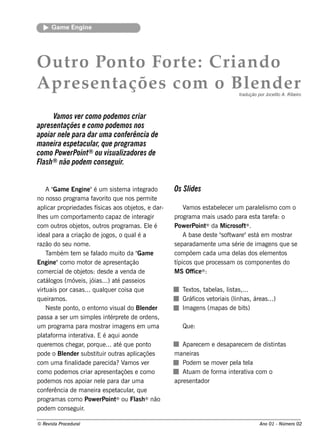 Gam e Engine




O u t P t F e : Crian d o
     ro on o ort
A pre s e n taçõe s com o Bl n d e r
                           e                                                            tradu ção por J lo A. R ibe iro
                                                                                                       oce it



      V os ve r com o pode m os criar
        am
apre se ntaçõe s e com o pode m os nos
apoiar ne l para dar um a confe rência de
            e
m ane ira e spe tacul q ue program as
                    ar,
com o Pow e rPoint ® ou visualizadore s de
Flash ® não pode m conse guir.



    A"  Gam e Engine "é um s is t m a int grado
                                         e          e         Os Sl s
                                                                  ide
no nos s o program a f orit q ue nos pe rm it
                           av o                           e
apl proprie dade s f icas aos obj t , e dar-
    icar                     ís                 e os               V os e s t lce r um parall m o com o
                                                                    am        abe e                e is
le s um com port e nt capaz de int ragir
 h                     am       o                   e         program a m ais us ado para e s t t f o
                                                                                                 a are a:
com out obj t , out program as . El é
           ros      e os        ros                     e     Pow e rPoint  ® da M icros oft .
                                                                                            ®

ide al  para a criação de j      ogos , o q ual a  é               A bas e de s t "oft are "e s t e m m os t
                                                                                 e s w           á          rar
razão do s e u nom e .                                        s e paradam e nt um a s érie de im age ns q ue s e
                                                                                e
    T bém t m s e f ado m uit da "
      am         e         al              o       Gam e      com põe m cada um a de l dos e lm e nt
                                                                                         as          e    os
Engine "com o m ot de apre s e nt
                         or                  ação             típicos q ue proce s s am os com pone nt s do
                                                                                                        e
com e rcial obj t : de s de a v nda de
              de      e os                 e                  M S Office ® :
cat ogos (m óv is , j ...) at pas s e ios
    ál              e     óias          é
v uais por cas as ... q ualue r cois a q ue
  irt                             q                              T xt , t l , l t ,...
                                                                  e os abe as is as
q ue iram os .                                                   Gráficos v t
                                                                            e oriais (l as , áre as ...)
                                                                                      inh
    Ne s t pont o e nt
          e        o,       orno v ual Blnde r
                                     is       do e               Im age ns (m apas de bit )
                                                                                          s
pas s a a s e r um s im pls int
                            e       érpre t de orde ns ,
                                             e
um program a para m os t im age ns e m um a
                                 rar                             Que :
pl af a int rat a. E é aq ui aonde
   at orm          e iv
q ue re m os ch e gar porq ue ... at q ue pont
                       ,                 é              o        Apare ce m e de s apare ce m de dis t as
                                                                                                      int
pode o Blnde r s ubs t uir out apl
             e              it          ras       icaçõe s    m ane iras
com um a f idade pare cida? am os v r
               inal                        V          e          Pode m s e m ov r pe l t l
                                                                                  e    a e a
com o pode m os criar apre s e nt       açõe s e com o           At uam de f a int rat a com o
                                                                              orm     e iv
pode m os nos apoiar ne l para dar um a
                                e                             apre s e ntador
conf rência de m ane ira e s pe t
      e                                 acul , q ue
                                               ar
program as com o Pow e rPoint          ® ou Fl h ® não
                                                  as
pode m cons e guir    .

© Re v t Proce du ral
      is a                                                                                        Ano 01 - Núm e ro 02
 