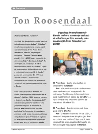 Ent v t
         re is a




 Ton R oos e n d aal                                                 por Natanae l ne s Os orio e L andro Cav h e iro
                                                                                  Nu               e         al




                                                               O contínuo de se nvol e nto do
                                                                                      vim
    H is tórico do " e nde r Fou ndat
                   Bl                ion"                 Blnde r se de ve a um a e q uipe de dicada
                                                            e
                                                          de voluntários por todo o m undo, sob a
    Em 19 88, T Roos e ndaal
               on           co-fu ndou o e s túdio        coorde nação de Ton Rose ndaalse u
                                                                                           ,
       andês de anim ação Ne oGe o® . A Ne oGe o®
    h ol                                                  criador.
    trans form ou -s e rapidam e nt e m u m a grande
                                   e
    cas a de anim ação 3D nos País e s Baixos .
    Ne oGe o® foi pre m iado por produ çõe s
    ganh adoras (" rope an Corporat V o
                 Eu                e ide
    Aw ards "19 9 3 e 19 9 5) para a com panh ia de
      e rônicos Ph il ® . D e nt do Ne oGe o® , T
    e lt            ips         ro               on
    e ra re s pons áv l l dire ção de art e
                     e pe a              e
    de s e nv v e nt int rno de "oft are " D e pois
             olim   o e         s w      .
    de u m a cu idados a de l ração de cidiu -s e q u e
                            ibe
    o conj nt de fe rram e nt 3D do Ne oGe o®
          u o                as
    pre cis av s e r re e s crit . Em 19 9 5 e s t
              am                as                a
    re e s crit com e çou e foi de s t
               a                      inada a
    trans form ar-s e no "oft are "de fe rram e nt
                         s w                      as
    3D q u e nós q u e todos conh e ce m os h oj com o
                                                e             Proce du ral Qu al s e u obj t o ao
                                                                           -     o            e iv
    o Blnde r.
       e                                                  de s e nv v r o Blnde r?
                                                                   ole       e
                                                              T - Nós pre cis áv os de um f rram e nt
                                                                on               am                e a
    Com o u m a s u bs idiária da Ne oGe o® , Ton         para us o int rno e m nos s o e s t
                                                                        e                    údio de
    fu ndou u m a com panh ia nov ch am ada Not a
                                 a                        anim ação. T bém não t am os dinh e iro
                                                                        am            ính
    Nu m be r® (NaN) e m 19 9 8, para criar m e rcado     para inv s t e m um pacot 3D para SGI® , a
                                                                    e ir               e
    e de s e nv v r o Blnde r. No núclo da NaN ®
               ole     e             e                    q ual t a um a f una no com e ço da
                                                                 cus av        ort
    e s t a s e u de s e j de criar e dis t ir u m a
         av               o                ribu           m et ade da década de 9 0.
    pl aform a com pact de fe rram e nt 3D
     at                a               a
    grat it NaN ® e s pe rou t
        u a.                  raze r u m nív l
                                            e                 Proce du ral Qu ant t m po v
                                                                           -        o e      ocê lv
                                                                                                 e ou
    profis s ional fe rram e nt de m ode l m e
                  de           as        age              para criar o Blnde r?
                                                                           e
    anim ação e m 3D para o al
                             cance do públ da
                                         ico                  T -Ot
                                                                on      rabalo iniciou no f de 19 9 4, e
                                                                             h             im
    com pu tação e m ge ral O m ode l de ne gócios
                          .         o                     lv um ano para e nt e m produção. M as
                                                           e ou                     rar
    da NaN ® e nv v forne cim e nt de produ t
                 olia             o          os           e u pode ria us ar m uit códigos q ue j h av
                                                                                  os             á    ia
    com e rciais e s e rviços e m torno do Blnde r.
                                            e             de s e nv v ant s . At m e nt t
                                                                   olido     e      ual   e rabalo e m
                                                                                                   h
                                                          t m po int gral proj t do Blnde r.
                                                           e         e      nos      e os     e

© Re v t Proce du ral
      is a                                                                                      Ano 01 - Núm e ro 02
 