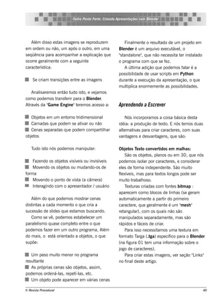 Ou t Pont Fort : Criando Apre s e nt
                                ro   o    e                     açõe s com Blnde r
                                                                            e




     Al dis s o e s t im age ns s e re produze m
       ém             as                                     Final e nt o re s ul
                                                                    m    e       t ado de um proj t e m
                                                                                                    e o
e m orde m ou não, um após o out e m um a
                                      ro,               Blnde r é um arq uiv e xe cut e lo
                                                           e                    o          áv ,
s e q üência para acom panh ar a e xpl  icação q ue     "t
                                                         s andal " q ue não ne ce s s it t r ins t ado
                                                                    one ,                   a e       al
ocorre ge ral e nt com a s e guint
              m     e               e                   o program a com q ue s e f z. e
caract rís t
        e   ica:                                             A úl a adição q ue pode m os f ar é a
                                                                  tim                           al
                                                        pos s ibil idade de us ar s cript e m Pyt on
                                                                                         s        h
     Se criam trans içõe s e nt as im age ns
                               re                       durant a e xe cução da apre s e nt
                                                                 e                           ação, o q ue
                                                        m ul ica e norm e m e nt as pos s ibil
                                                              tipl                  e            idade s .
   Anal are m os e nt t
       is            ão udo is t e v j os
                                 o,   e am
com o pode m os trans f rir para o Blnde r.
                       e            e
At és da "
  rav       Gam e Engine "t re m os ace s s o a:
                              e                         Apre nde ndo a Escre ve r

   Obj t e m um e nt
       e os             orno tridim e ns ional              Nós incorporam os a cois a bás ica de s ta
   Cam adas q ue pode m s e at ar ou não
                                iv                      idéia: a produção de t xt E nós t m os duas
                                                                              e o.           e
   Ce nas s e paradas q ue pode m com part h ar
                                             il         al rnat as para criar caract re s , com s uas
                                                          te    iv                    e
obj t
   e os                                                 v age ns e de s v age ns , q ue s ão:
                                                         ant             ant

    Tudo is t nós pode m os m anipul
             o                     ar:                  Obj t T xt conv rt
                                                              e os e o              e idos e m m alas :  h
                                                             São os obj t , pl
                                                                           e os       anos ou e m 3D , q ue nós
    Faze ndo os obj t v ív is ou inv ív is
                   e os is e           is e             pode m os is ol por caract re s , e cons ide rar
                                                                           ar                e
    M ov ndo os obj t ou m udando-os de
         e          e os                                e ls de f a inde pe nde nt . São m uit
                                                           e        orm                        e           o
f a
 orm                                                    f e xív is , m as para t xt l
                                                         l e                         e os ongos pode s e r
    M ov ndo o pont de v t (a câm e ra)
         e           o    is a                          m uit t o rabalos o.
                                                                         h
    Int ragindo com o apre s e nt
       e                         ador /us uário                e uras criadas com f e s bit ap :
                                                             T xt                           ont          m
                                                        apare ce m com o bl        ocos de l as (s e ge ram
                                                                                                 inh
    Al do q ue pode m os m os t ce nas
       ém                           rar                 aut at
                                                             om icam e nt a part do prim e iro
                                                                               e          ir
dis t as a cada m om e nt o q ue cria a
     int                     o                          caract re , q ue ge ral e nt é um " e s h "
                                                                  e                  m     e            m
s uce s s ão de s l s q ue e s t os bus cando.
                   ide          am                      re t angul com os q uais não s ão
                                                                    ar),
    Com o s e v pode m os e s t lce r um
                  ê,              abe e                 m anipul    ados s e paradam e nt , m as s ão
                                                                                                 e
parall m o q uas e com plt e nt o q ue
       e is                  e o     re                 rápidos e f is de criar
                                                                       áce               .
pode m os f r e m um out program a, Al
              aze              ro            ém              Para is s o ne ce s s it os um a t xt e m
                                                                                      am               e ura
do m ais , o e s t orie nt
                    á     ado a obj t , o q ue
                                     e os                orm o arga (.t e s pe cíf para o Blnde r
                                                        f at T                  ga)              ico         e
s upõe :                                                (na f   igura 01 t m um a inf ação s obre o
                                                                             e               orm
                                                        jogo de caract re s ).
                                                                            e
     U m pe s o m uit m e nor no program a
                     o                                       Para criar e s t im age ns , v r s e ção " ink s "
                                                                               as                    e       L
re s ul e
       tant                                             no f  inal s t art
                                                                    de e         igo.
     As próprias ce nas s ão obj t , as s im ,
                                e os
pode m os orde ná-l , re pe t as , e t
                      as      í-l     c.
     U m obj t pode apare ce r e m v
             e o                     árias ce nas

© Re v t Proce du ral
      is a                                                                                                   40
 