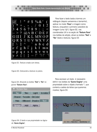 Ou t Pont Fort : Criando Apre s e nt
                               ro   o    e                     açõe s com Blnde r
                                                                           e




                                                            Para f r o t xt bas t criarm os um
                                                                   aze   e o        a
                                                        re tângul (de pois v
                                                                  o         ariare m os o t anh o),
                                                                                           am
                                                        apl no m odo "
                                                            icar           Face "a im age m com o
                                                        t xt
                                                         e ura, e nq uadrar o prim e iro caract re da
                                                                                               e
                                                        im age m (um a " " f
                                                                        @ ), igura 02, nas
                                                        coorde nadas U Ve na s e ção de "e xt Face "
                                                                                           T ure
                                                        nos bot s de e dição, at ar os bot s "e xt e
                                                                 õe                iv         õe T "
                                                        "e x"(t xt e t xt
                                                         T      e o e ura), f    igura 03




Figu ra 01: T xt ra criada com lt .
             e u               e ras



Figu ra 02: Col
              ocando a t xt ra no pl
                        e u        ano.



                                                           Para e s cre v r um t xt é ne ce s s ário
                                                                         e      e o
Figu ra 03: At ando os bot s "e xt e "e x"no
              iv          õe T " T                     de f nos bot s da "
                                                           inir          õe      Gam e Engine "um a
paine l T xt re Face "
       "e u          .                                 proprie dade s obre o obj t ch am ado ", q ue
                                                                                  e o             "
                                                       cont rá a cade ia de lt q ue q ue re m os
                                                             e                 e ras
                                                       m os t , f
                                                              rar igura 04.




Figu ra 04: O t xt e s u a proprie dade na l
               e o                         ógica
do " e Engine "
   Gam        .

© Re v t Proce du ral
      is a                                                                                             41
 