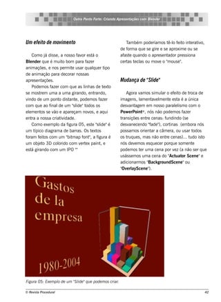 Ou t Pont Fort : Criando Apre s e nt
                                   ro   o    e                     açõe s com Blnde r
                                                                               e




Um e fe ito de m ovim e nto                                     T bém pode ríam os t o f it int rat o,
                                                                 am                    ê-l e o e iv
                                                            de f a q ue s e gire e s e aproxim e ou s e
                                                                 orm
      Com o j dis s e , a nos s o f or e s t o
               á                    av        á             af t q uando o apre s e nt
                                                              as e                    ador pre s s iona
Blnde r q ue é m uit bom para f r
    e                       o            aze                ce rt t cl ou m ov o " ous e "
                                                                 as e as        e     m      .
anim açõe s , e nos pe rm it us ar q ualue r t
                                e             q      ipo
de anim ação para de corar nos s as
apre s e nt  açõe s .                                       M udança de " ide "
                                                                        Sl
      Pode m os f r com q ue as l as de t xt
                   aze                  inh         e o
s e m os t m um a a um a girando, e nt
            re                                 rando,           Agora v os s im ul o e f it de t
                                                                          am              ar       e o       roca de
v indo de um pont dis t e , pode m os f r
                         o     ant                aze       im age ns , l e nt e l e nt e s t é a única
                                                                          am       av m        e      a
com q ue ao f     inal um "l "t
                         de      s ide odos os              de s v age m e m nos s o parall m o com o
                                                                  ant                               e is
e lm e nt s e v e apare çam nov , e aq ui
   e        os        ão                    os              Pow e rPoint    ® , nós não pode m os f      aze r
e nt a nos s a criat idade .
      ra                  iv                                trans içõe s e nt ce nas : f
                                                                               re            undindo (s e
      Com o e xe m pl da f
                       o      igura 05, e s t "l "é
                                             e s ide        de s v ce ndo " " cort
                                                                  ane             fade ),        inas (e m bora nós
um t    ípico diagram a de barras . Os t xt  e os           pos s am os orie nt a câm e ra, ou us ar t
                                                                                   ar                          odos
foram f it com um " m ap f " a f
           e os               bit      ont , igura é        os t ue s , m as não e nt ce nas )... t
                                                                 ruq                        re               udo is to
um obj t 3D col
           e o           orido com v rt x paint e
                                      e e         ,         nós de v m os e s q ue ce r porq ue s om e nt
                                                                       e                                       e
e s t girando com um IPO "
      á                            "                        pode m os t r um a ce na por v z (a não s e r q ue
                                                                          e                        e
                                                            us ás s e m os um a ce na do " uat Sce ne "e
                                                                                               Act or
                                                            adicionarm os "     Back groundSce ne "ou
                                                            " e rl
                                                             Ov aySce ne "       ).




Figu ra 05: Exe m pl de u m " l "q u e pode m os criar.
                   o        S ide

© Re v t Proce du ral
      is a                                                                                                           42
 