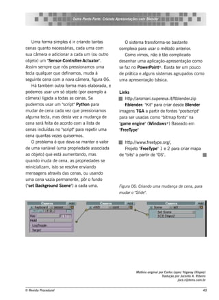 Ou t Pont Fort : Criando Apre s e nt
                                  ro   o    e                     açõe s com Blnde r
                                                                              e




     U m a f a s im pls é ir criando t as
             orm           e                  ant              O s is t m a t
                                                                       e     rans f a-s e bas t e
                                                                                   orm           ant
ce nas q uant ne ce s s árias , cada um a com
                  o                                        com plxo para us ar o m ét
                                                                   e                       odo ant rior
                                                                                                   e   .
s ua câm e ra e adicionar a cada um (ou out         ro         Com o v os , não é t com pl
                                                                         im              ão       icado
obj t um " ns or-Cont lr-Act or"
     e o)         Se            rol   e    uat .           de s e nh ar um a aplicação-apre s e nt ação com o
As s im s e m pre q ue nós pre s s ionam os um a           s e f no Pow e rPoint . Bas t t r um pouco
                                                                az                   ®       a e
t cl q ualue r q ue de f
 e a          q              inam os , m uda à             de prát e al
                                                                     ica     guns s is t m as agrupados com o
                                                                                        e
s e guint ce na com a nov câm e ra, f
         e                      a             igura 06.    um a apre s e nt ação bás ica.
     H á t bém out f a m ais e l
          am             ra orm              aborada, e
pode m os us ar um s ó obj t (por e xe m pl a
                                e o               o        L s
                                                             ink
câm e ra) l  igada a t  odas as ce nas . Se                    h t p:/arom ari.s upe re v / blnde r
                                                                  t /                    a.it ft e   .zip
pude rm os us ar um "cript Pyt on para
                           s      " h                          ft e nde r: " it para criar de s de Blnde r
                                                                 bl         K "                      e
m udar de ce na cada v z q ue pre s s ionam os
                             e                             im age ns TGA a part de f e s " t cript
                                                                                  ir      ont pos s       "
al a t cl m as de s t v z a m udança de
   gum e a,                    a e                         para s e r us adas com o " m ap f s "na
                                                                                       bit       ont
ce na s e rá f it de acordo com a l t de
                e a                       is a             " e e ngine "(W indow s ® ) Bas e ado e m
                                                            gam
ce nas incl   uídas no "cript para re pe t um a
                          s      "             ir          " eT "
                                                            Fre ype
ce na q uant v ze s q uis e rm os .
                 as e
     O problm a é q ue de v -s e m ant r o v or
               e                 e          e      al         h t p:/w w w .f e t .org/
                                                                 t /         re ype   ,
de um a v    ariáv l a proprie dade as s ociada
                    e (um                                     Proj t " e T "1 e 2 para criar m apa
                                                                   e o Fre ype
ao obj t q ue e s t aum e nt
        e o)            á            ando, m as            de " s "a part de " .
                                                               bit          ir   OS"
q uando m uda de ce na, as proprie dade s s e
re inicial , is t s e re s ole e nv
           izam       o            v     iando
m e ns age ns at és das ce nas , ou us ando
                    rav
um a ce na v     azia pe rm ane nt , pôr o f
                                    e         undo
("e t Back ground Sce ne " a cada um a.
   s                            )                          Figu ra 06: Criando u m a m u dança de ce na, para
                                                           m u dar o " l "
                                                                     S ide .




                                                                     M atéria original Carl L z Yrigaray (K l z)
                                                                                      por     os ope               ope
                                                                                        Tradu ção por Joce l o A. Ribe iro
                                                                                                           it
                                                                                                    j .r@ t rra.com .br
                                                                                                     oce     e


© Re v t Proce du ral
      is a                                                                                                             43
 