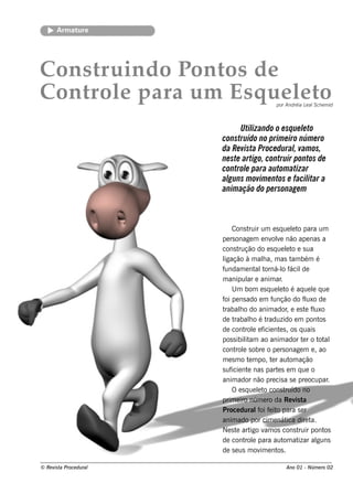 Arm ature




Cons truind o P os d e
               ont
Cont e para um Es q ue lt
    rol                e o                      por Andréia L al e m id
                                                             e Sch



                               Util
                                  izando o e sq ue lto
                                                   e
                        construído no prim e iro núm e ro
                        da Re vista Proce duralvam os,
                                                ,
                        ne ste artigo, contruir pontos de
                        control para autom atizar
                                e
                        al m ovim e ntos e facil a
                          guns                       itar
                        anim ação do pe rsonage m



                            Cons t  ruir um e s q ue lt para um
                                                          e o
                        pe rs onage m e nv v não ape nas a
                                               ole
                        cons t  rução do e s q ue lt e s ua
                                                      e o
                        ligação à m ala, m as t bém é
                                           h              am
                        fundam e nt t   alorná-l f  o ácil    de
                        m anipul e anim ar
                                    ar             .
                            U m bom e s q ue lt é aq ue l q ue
                                                  e o              e
                        f pe ns ado e m f
                         oi                    unção do f uxo de
                                                               l
                        trabalo do anim ador e e s t f uxo
                                 h                     ,        e l
                        de t rabalo é t
                                     h       raduzido e m pont        os
                        de cont e e f nt s , os q uais
                                   rol icie e
                        pos s ibilam ao anim ador t r o t al
                                   it                         e       ot
                        cont e s obre o pe rs onage m e , ao
                              rol
                        m e s m o t m po, t r aut ação
                                    e          e         om
                        s uf nt nas part s e m q ue o
                            icie e               e
                        anim ador não pre cis a s e pre ocupar           .
                            O e s q ue lt cons t
                                         e o          ruído no
                        prim e iro núm e ro da Re v t      is a
                        Proce duraloi f it para s e r
                                         f e o
                        anim ado por cim e nát dire t  ica        a.
                        Ne s t art v os cons t
                              e       igo am                ruir pont   os
                        de cont e para aut at
                                   rol               om izar al      guns
                        de s e us m ov e nt .
                                          im     os

© Re v t Proce du ral
      is a                                          Ano 01 - Núm e ro 02
 