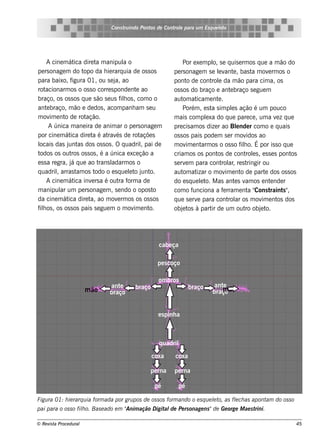 Cons t indo Pont de Cont e para u m Es q u e lt
                                       ru        os      rol                  e o




      A cine m át dire t m anipul o
                    ica      a            a                       Por e xe m pl s e q uis e rm os q ue a m ão do
                                                                                o,
pe rs onage m do t      opo da h ie rarq uia de os s os      pe rs onage m s e lv e , bas t m ov rm os o
                                                                                   e ant              a        e
para baixo, f      igura 01, ou s e j ao
                                     a,                      pont de cont e da m ão para cim a, os
                                                                    o          rol
rot  acionarm os o os s o corre s ponde nt ao  e             os s os do braço e ant braço s e gue m
                                                                                           e
braço, os os s os q ue s ão s e us f h os , com o o
                                         il                  aut at
                                                                  om icam e nt .   e
ant braço, m ão e de dos , acom panh am s e u
      e                                                           Porém , e s t s im pls ação é um pouco
                                                                               a            e
m ov e nt de rot
        im     o         ação.                               m ais com plxa do q ue pare ce , um a v z q ue
                                                                            e                                      e
       A única m ane ira de anim ar o pe rs onage m          pre cis am os dize r ao Blnde r com o e q uais
                                                                                               e
por cine m át dire t é at és de rot
                  ica      a     rav             açõe s      os s os pais pode m s e r m ov        idos ao
locais das j as dos os s os . O q uadrilpai de
                 unt                             ,           m ov e nt os o os s o f h o. É por is s o q ue
                                                                   im     arm                    il
todos os out os s os , é a única e xce ção a
                   ros                                       criam os os pont de cont e s , e s s e s pont
                                                                                  os               rol                     os
e s s a re gra, j q ue ao t
                  á           rans ladarm os o               s e rv m para cont ar re s t
                                                                   e                 rol ,          ringir ou
q uadrilarras t os t
           ,         am      odo o e s q ue lt j o.
                                            e o unt          aut at
                                                                  om izar o m ov e nt de part dos os s os
                                                                                        im       o           e
      A cine m át inv rs a é out f a de
                    ica    e            ra orm               do e s q ue lt M as ant s v os e nt nde r
                                                                          e o.                e am               e
m anipul um pe rs onage m , s e ndo o opos t
             ar                                       o      com o f  unciona a f rram e nt "
                                                                                      e             a Cons t     raint "
                                                                                                                       s ,
da cine m át dire t ao m ov rm os os os s os
                ica       a,           e                     q ue s e rv para cont ar os m ov e nt dos
                                                                        e                rol               im       os
f h os , os os s os pais s e gue m o m ov e nt
 il                                           im    o.       obj t à part de um out obj t
                                                                  e os         ir                  ro     e o.




                                                      cabe ça

                                                     pe s coço

                                                      om bros
                                ante       braço                     braço       ant e
                        m ão    braço                                            braço ão
                                                                                    m


                                                      e s pinh a



                                                      q uadril

                                                   coxa      coxa

                                                  pe rna     pe rna

                                                    pé          pé

Figu ra 01: h ie rarq u ia form ada por gru pos de os s os form ando o e s q u e lt as flch as apont do os s o
                                                                                 e o,   e           am
                                      Anim ação D igit de Pe rs onage ns "de Ge orge M ae s t
pai para o os s o filo. Bas e ado e m "
                    h                                 al                                     rini.

© Re v t Proce du ral
      is a                                                                                                                  45
 