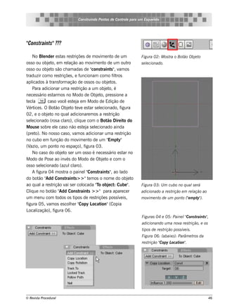 Cons t indo Pont de Cont e para u m Es q u e lt
                                          ru        os      rol                  e o




"
Constraints" ?
            ??

      No Blnde r e s t re s t
              e          as       riçõe s de m ov e nt de um
                                                     im      o                Figu ra 02: M os t o Bot Obj t
                                                                                                ra    ão  e o
os s o ou obj t e m re l
                e o,          ação ao m ov e nt de um out
                                                im      o              ro     s e lcionado.
                                                                                  e
os s o ou obj t s ão ch am adas de "
                e o                            cons t raint " v os
                                                             s , am
traduzir com o re s t    riçõe s , e f  uncionam com o f t    ilros
apl   icados à t  rans f ação de os s os ou obj t .
                        orm                               e os
      Para adicionar um a re s t      rição a um obj t é e o,
ne ce s s ário e s t os no M odo de Obj t pre s s ione a
                    arm                            e o,
t cl T cas o v e s t j e m M odo de Edição de
 e a                    ocê       e a
V ice s . O Bot Obj t t v e s t s e lcionado, f
   ért               ão      e o e e          ar e                igura
02, e o obj t no q ual
                e o            adicionare m os a re s t     rição
s e lcionado (ros a cl
     e                     aro), cl ue com o Bot Dire it do
                                      iq                  ão         o
M ous e s obre e l cas o não e s t j s e lcionado ainda
                     e                    e a e
(pre t No nos s o cas o, v os adicionar um a re s t
        o).                        am                              rição
no cubo e m f      unção do m ov e nt de um " pt
                                       im     o            Em y"
(V  azio, um pont no e s paço), f
                      o                    igura 03.
      No cas o do obj t s e r um os s o é ne ce s s ário e s t no
                         e o                                        ar
M odo de Pos e ao inv do M odo de Obj t e com o
                            és                        e o
os s o s e lcionado (azul aro).
            e                   cl
      Af igura 04 m os t o paine lCons t
                           ra               "       raint " ao l
                                                          s ,     ado
do bot "  ão Add Cons t     raint > > "t m os o nom e do obj t
                                    s        e                          e o
ao q ual re s t
            a      rição v s e r col
                            ai            ocada "o obj ct Cube "
                                                   T       e :           .    Figu ra 03: U m cu bo no q u al e rá
                                                                                                             s
Cl ue no bot "
    iq             ão Add Cons t        raint > > " para apare ce r
                                             s                                adicionado a re s trição e m re l
                                                                                                              ação ao
um m e nu com t        odos os t   ipos de re s t riçõe s pos s ív is ,
                                                                  e           m ov e nt de u m pont ("m pt ).
                                                                                  im   o           o e    y"
figura 05, v os e s cole r "
                 am            h       Copy L   ocat ion"(Copia
L ização), f
  ocal              igura 06.
                                                                              Figu ras 04 e 05: Paine l Cons t
                                                                                                       "      raint "
                                                                                                                   s ,
                                                                              adicionando u m a nov re s t
                                                                                                   a      rição, e os
                                                                              tipos de re s trição pos s ív is .
                                                                                                           e
                                                                              Figu ra 06: (abaixo): Parâm e t da
                                                                                                             ros
                                                                              re s t      Copy L ion"
                                                                                    rição "     ocat .




© Re v t Proce du ral
      is a                                                                                                              46
 