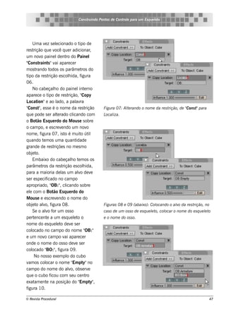 Cons t indo Pont de Cont e para u m Es q u e lt
                                               ru        os      rol                  e o




     U m a v z s e lcionado o t de
                e         e                 ipo
re s trição q ue v q ue r adicionar
                         ocê                         ,
um nov paine l nt do Paine l
            o               de ro
"Cons t    raint "v apare ce r
                    s ai
m os t  rando t      odos os parâm e t do     ros
t da re s t
 ipo                rição e s colida, f
                                    h        igura
06.
     No cabe çalo do paine l e rno
                        h                   int
apare ce o t de re s t
                    ipo             rição, "  Copy
L ocat   ion"e ao l        ado, a pal ra  av
"Cons t , e s s e é o nom e da re s t
          "                                      rição    Figu ra 07: Al rando o nom e da re s t
                                                                       te                                 Cons t para
                                                                                                rição, de "     "
q ue pode s e r al rado clt e           icando com        L iza.
                                                           ocal
o Bot Es q ue rdo do M ous e s obre
         ão
o cam po, e e s cre v ndo um nov
                              e                   o
nom e , f   igura 07, is t é m uit út
                                  o          o il
q uando t m os um a q uant
              e                           idade
grande de re s t        riçõe s no m e s m o
obj te o.
     Em baixo do cabe çalo t m os os  h e
parâm e t da re s t
             ros                rição e s colida,
                                               h
para a m aioria de l um alo de v
                              as            v         e
s e r e s pe cif  icado no cam po
apropriado, " , cl    OB:" icando s obre
e l com o Bot Es q ue rdo do
   e                    ão
M ous e e e s cre v ndo o nom e do
                          e
obj t alo, f
     e o v igura 08.                                      Figu ras 08 e 09 (abaixo): Col
                                                                                       ocando o alo da re s t
                                                                                                 v           rição, no
     Se o alo f um os s o
                v or                                      cas o de u m os s o de e s q u e lt col
                                                                                           e o, ocar o nom e do e s q u e lt
                                                                                                                          e o
pe rt nce nt a um e s q ue lt o
      e           e                      e o              e o nom e do os s o.
nom e do e s q ue lt de v s e r
                           e o        e
col  ocado no cam po do nom e "                  OB:"
e um nov cam po v apare ce r
               o                 ai
onde o nom e do os s o de v s e r         e
col  ocado " , f BO:" igura 09 .
      No nos s o e xe m pl do cubo o
v os col
  am             ocar o nom e " pt no   Em y"
cam po do nom e do alo, obs e rv    v              e
q ue o cubo f         icou com s e u ce nt       ro
e xat e nt na pos ição do " pt ,
       am         e                         Em y"
figura 10.

© Re v t Proce du ral
      is a                                                                                                                  47
 