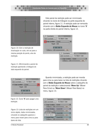 Cons t indo Pont de Cont e para u m Es q u e lt
                                      ru        os      rol                  e o




                                                 Es t paine l re s t
                                                     e        da     rição pode s e r m inim izado
                                              cl
                                               icando no ícone de t   riângul na part e s q ue rda do
                                                                             o          e
                                              paine l e rno, f
                                                      int      igura 11. A re s trição pode s e r re m ovida
                                               icando com o Bot Es q ue rdo do M ous e no ícone "
                                              cl                   ão                                     X"
                                              na part dire it do paine l e rno, f
                                                       e     a            int        igura 12.




Figu ra 10: Com a re s trição de
l ização no cu bo, e l v para a
ocal                 e ai
m e s m a pos ição do pont alo da
                          o, v
re s trição.



Figu ra 11: M inim izando o paine lda
re s trição ape rtando o triângu l do
                                 o
l e s q u e rdo do paine l
ado                      .



                                                  Quando m inim izada, a re s t rição pode s e r m ov ida
                                              para cim a ou para baixo na l t de re s t
                                                                              is a        riçõe s clicando
                                              com o Bot Es q ue rdo do M ous e s obre o cabe çalo do
                                                          ão                                           h
                                              paine l re s t
                                                      da     rição e s e lcionando " ov Up"(M ov r
                                                                         e            M e                e
                                              Para Cim a) ou " ov Dow n"(M ov r Para Baixo) no
                                                                M e                 e
                                              m e nu, figura 13.



                  X"
Figu ra 12: Ícone " para apagar u m a
re s trição.



Figu ra 13: L t de re s t
             is a        riçõe s e m u m
único obj t t
         e o, odos m inim izados ,
cl
 icando no cabe çalo apare ce o
                  h
m e nu para m ov r para cim a ou para
                e
baixo da l t
         is a.

© Re v t Proce du ral
      is a                                                                                                48
 