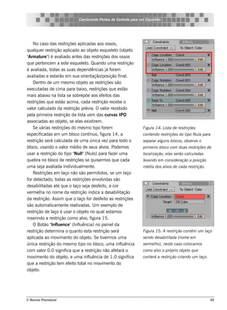 Cons t indo Pont de Cont e para u m Es q u e lt
                                             ru        os      rol                  e o




     No cas o das re s t      riçõe s apl     icadas aos os s os ,
q ualue r re s t
       q            rição apl    icado ao obj t e s q ue lt (obj t
                                                    e o            e o        e o
" at " é av iado ant s das re s t
 Arm ure )               al             e                riçõe s dos os s os
q ue pe rt nce m a e s t e s q ue lt Quando um a re s t
             e                 e            e o.                            rição
é av iada, t
       al         odas as s uas de pe ndências j f              á oram
av iadas e e s t
    al                arão e m s ua orie nt        ação/ ição f .
                                                            pos         inal
     D e nt de um m e s m o obj t as re s t
            ro                              e o             riçõe s s ão
e xe cut  adas de cim a para baixo, re s t             riçõe s q ue e s t  ão
m ais abaixo na l t s e s obre põe aos e f it das
                        is a                                 e os
re s triçõe s q ue e s t acim a, cada re s t
                          ão                             rição re ce be o
v or cal ado da re s t
  al         cul                  rição prév O v or re ce bido
                                                 ia.        al
pe l prim e ira re s t
     a                     rição da l t v m das curv IPO
                                         is a e                     as
as s ociadas ao obj t s e e l e xis t m .
                           e o,         as          ire
     Se v   árias re s t riçõe s do m e s m o t f m  ipo ore                         Figu ra 14: L t de re s t
                                                                                                  is a        riçõe s
e s pe cif icadas e m um bl cont    oco          ínuo, f   igura 14, a               cont ndo re s t
                                                                                         e          riçõe s do t Nu l para
                                                                                                                ipo a
re s trição s e rá cal ada de um a única v z para t
                          cul                                 e          odo o       s e parar al ns bl , obs e rv o
                                                                                                gu    ocos        e
bl us ando o v or m édio de s e us alos . Pode m os
    oco,                   al                                v                       prim e iro bl com du as re s t
                                                                                                 oco               riçõe s de
us ar a re s t  rição do t " l(Nul para f r um a
                              ipo Nul       "        o)           aze                l ização, e l s e rão cal l
                                                                                     ocal        as          cu adas
q ue bra no bl de re s t
                   oco              riçõe s s e q uis e rm os q ue cada              lv
                                                                                     e ando e m cons ide ração a pos ição
um a s e j av iada indiv
             a al                   idual e nt .
                                            m      e                                 m édia dos alos de cada re s t
                                                                                                 v                 rição.
     Re s t riçõe s e m l não s ão pe rm it , s e um l
                            aço                          idos               aço
f de t ct
 or       e ado, t     odas as re s t     riçõe s e nv v olidas s ão
de s abiladas at q ue o l s e j de s f it a cor
           it          é             aço a               e o,
v rm e la no nom e da re s t
  e       h                            rição indica a de s abilação    it
da re s t  rição. As s im q ue o l f de s f it as re s t
                                        aço or             e o            riçõe s
s ão aut at om icam e nt re at adas . U m e xe m pl de
                               e       iv                            o
re s trição de l é us ar o obj t no q ual s t os
                   aço                       e o                e am
ins e rindo a re s t   rição com o alo, f   v igura 15.
     O Bot " ue nce "(Inf uência) no paine l
              ão Infl                    l                           da
re s trição de t rm ina o q uant e s t re s t
                  e                        o a            rição s e rá               Figu ra 15: A re s trição cont u m l
                                                                                                                   ém   aço
apl  icada ao m ov e nt do obj t Se t e rm os um a
                         im       o            e o.        iv                        s e ndo de s abil ada (nom e e m
                                                                                                     it
única re s t   rição do m e s m o t no bl um a inf uência
                                          ipo          oco,              l           v rm e lo), ne s t cas o col
                                                                                      e     h          e        ocam os
com v or 0.0 s ignif q ue a re s t
         al                   ica                  rição não af t o  e ará           com o alo o próprio obj t q u e
                                                                                            v               e o
m ov e nt do obj t e um a inf uência de 1.0 s ignif
       im      o            e o,                 l                             ica   cont rá a re s t
                                                                                         e           rição criando u m l
                                                                                                                       aço.
q ue a re s t  rição t m e f it t al m ov e nt do
                        e        e o ot no                  im     o
obj te o.




© Re v t Proce du ral
      is a                                                                                                                    49
 