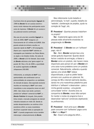 T Roos e ndaal
                                                              on




                                                                        M as inf l e nt m uit t
                                                                                  e izm    e      o rabalo é
                                                                                                         h
    A prim e ira fe ira de apre s e ntaçõe s S iggraph de            adm inis t ração, "-m ail s uport , t
                                                                                        e       "
                                                                                                ,      e rabalo do
                                                                                                             h
    19 9 9 do Blnde r foi u m s u ce s s o e norm e e
               e                                                     " e bs it " coorde nação de proj t , aj
                                                                      w       e ,                      e os uda na
    re u niu m u it int re s s e dos part
                   o e                   icipant s as s im
                                                e                    corre ção de "  bugs " e t
                                                                                          , c.
    com o da im pre ns a. O Blnde r foi u m s u ce s s o e
                             e
    s e u pot ncial norm e confirm ado.
             e     e                                                     Proce du ral Qu ant pe s s oas t
                                                                                       -      as         rabalam
                                                                                                              h
                                                                     no proj te o?
    Nas as as de u m a be m s u ce dida S iggraph no                     T - Exat e nt agora ce rca de 30
                                                                           on         am   e
    início de 2000, NaN ® as s e gu rou u m                          pe s s oas e s t at am e nt e nv v
                                                                                     ão iv       e   olidas na
    financiam e nt de 4,5 m ilõe s de EU ROS . Es t
                  o          h                     a                 program ação do Blnde r.
                                                                                           e
    grande e ntrada de dinh e iro re s u l na
                                         tou
    e xpans ão rápida da NaN ® a 50 e m pre gados .                        Proce du ral O Blnde r e ra u m "oft are "
                                                                                          -      e                   s w
    D e pois q u e a e xpans ão   NaN ®   os t nt os
                                              e ou                   pago, não é?
    e m pre gados q u e trabalam nos País e s Baixos ,
                             h                                             T - Be m , Blnde r s e m pre t v um a
                                                                            on              e                    e e
    no Japão e nos Es tados U nidos . No v rão de
                                          e                          v rs ão grat a dis ponív lQuando de cidi
                                                                       e              uit             e .
    2000, o Blnde r v
             e       2.0 foi l rado. Es t v rs ão
                             ibe         a e                         f ch ar o e s t
                                                                      e                údio de anim ação, e l rar o
                                                                                                                  ibe
    do Blnde r adicionou u m a " e e ngine "no
        e                      gam                                   Blnde r com o um produt não h av
                                                                         e                              o,           iam m e ios
    pacot 3D . Para o fim de 2000, a q u ant
         e                                  idade                    dis ponív is para pe ns ar e m por o Blnde r e m
                                                                                  e                                   e
    de u s u ários re gis trados do Blnde r
                                     e                               um a caixa num a prat lira com o um produt
                                                                                                  e e                          o
    ul
     trapas s av 250.000.
                a                                                    com e rcialNat m e nt , v t
                                                                                    .     ural       e ol     ando a q uando
                                                                     ape nas um a v rs ão SGI
                                                                                         e            ® e st a
                                                                                                            av
    Infe l e nt , as am biçõe s da NaN ® e as
         izm   e                                                     dis ponibil    izada, a q ual u pre f ri t s t
                                                                                                    e         e e ar
    oport nidade s não com binaram com as
         u                                                           prim e iro com us uários e m pot ncialNo e       .
    pot ncial
       e    idade s da com panh ia e as re al
                                            idade s                  com e ço de 9 8 a int rne t re al e nt de col
                                                                                               e             m     e         ou,
    do m e rcado da época. Es t e xpans ão e xce s s iv
                               a                       a             dando-m e um a m arav h os a pl af a para
                                                                                                   il          at orm
    re s u l e m re com e çar a NaN ® com nov
           tou                               os                      dis t ribuir o "oft are "e de s e nv v r - para a
                                                                                       s w                      ole
    inv s t
       e idore s e u m a com panh ia m e nor e m abril               m inh a grande s urpre s a - um a grande
    2001. S e is m e s e s m ais tarde o prim e iro                  com unidade " ine " D urant anos na
                                                                                         onl .              e
    produ t de "oft are "com e rcial NaN ® , o
           o   s w                  da                               com panh ia do Blnde r, nos s a idéia s e m pre
                                                                                            e
    Blnde r Pu bl h e r foi l
     e          is          ançado. Es t produ t
                                        e       o                    f m ant r o núclo do program a l re e
                                                                      oi          e         e                      iv
    t a m irado o m e rcado e m e rge nt da int rne t
     inh                                e      e                     de s e nv v r "
                                                                               ole add-ons "com e rciais obj t ando     e iv
    int rat a bas e ada e m m ídia 3D . D e v às
       e iv                                  ido                     os prof s ionais .
                                                                               is
    v ndas de ce pcionant s e ao cont o cl a
     e                   e           inu im
    e conôm ico difícil os nov inv s t
                      ,       os  e idore s                             Proce du ral V ach a q u e o Blnde r
                                                                                    - ocê               e
    de cidiram s u s pe nde r todas as ope raçõe s da                pode concorre r com "oft are s "pagos com o
                                                                                          s w
    NaN ® . A parada program ada incliu t bém
                                    u    am                          o M ax® e o M aya® ?
    int rrom pe r o de s e nv v e nt do Blnde .
       e                     olim   o    e                              T - Es s a é um a pe rgunt dif ...
                                                                         on                       a ícil




© Re v t Proce du ral
      is a                                                                                                                     5
 