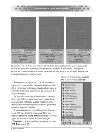 Cons t indo Pont de Cont e para u m Es q u e lt
                                      ru        os      rol                  e o




Figu ras 16, 17 e 18: T m os u m a infl
                       e              ência de 0.0, 0.5 e 1.0 re s pe ct am e nt , obs e rv q u e q u ant
                                                                        iv      e          e             o
m aior a inflência m ais o ce nt do cu bo s e aproxim a do ce nt do alo u s ando a re s t
            u                   ro                              ro   v                   rição de
l ização. Obs e rv t bém q u e s e m pre q u e é col
ocal              e am                             ocado u m a re s trição e m u m obj t apare ce u m a
                                                                                      e o
l a pont h ada e nt o obj t e o alo.
inh     il         re    e o     v
                                                                      Figu ra 19 : S e lcionando u m a Jane l
                                                                                       e                    a
                                                                      IPO no cabe çalo da Jane l 3D .
                                                                                    h          a
     Por e xe m pl as f
                    o,     iguras 16, 17 e 18 m os t         ram o
e xe m pl do cubo com t inf uências dif re nt s , 0.0,
          o                     rês l                e       e
0.5 e 1.0 e m s ua re s t     rição de pos ição, obs e rv q ue o
                                                             e
ce nt do cubo v s e aproxim ando do pont q ue é o
       ro              ai                               o,
alo da re s t
   v            rição.
     Se e xis t m v
               ire     árias re s triçõe s do m e s m o t num
                                                           ipo
bl as inf uências s ão us adas com o proporção de
   oco,          l
cada um a das re s t     riçõe s . Quando col   ocam os um a
re s trição e m um obj t apare ce um a l a pont h ada
                           e o                   inh           il
ligando o obj t ao s e u alo.
                   e o             v
     A inf uência pode s e r cont ada at és de um a
           l                          rol        rav
curv IPO, para adicionar um a curv IPO a um a
       a                                      a
re s trição abra um a J l IPO s e lcionando s e u ícone ,
                            ane a           e
figura 19 , e m ude o t de IPO para re s t
                             ipo                      rição
("Cons t  raint " cl
                 s ) icando no ícone de corre nt no m e nu
                                                         e
" T "f
 IPO ype , igura 20.

© Re v t Proce du ral
      is a                                                                                                      50
 