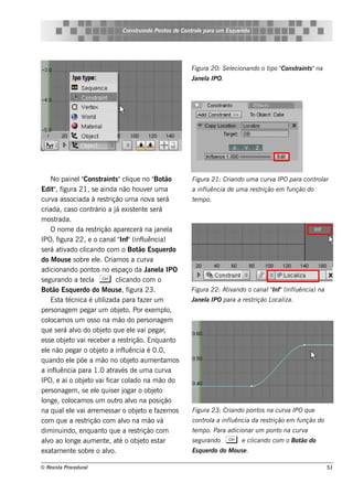 Cons t indo Pont de Cont e para u m Es q u e lt
                                           ru        os      rol                  e o




                                                                                               ipo Cons t
                                                                  Figu ra 20: S e lcionando o t "
                                                                                  e                      raint "na
                                                                                                              s
                                                                  Jane l IPO.
                                                                       a




      No paine lCons t
                  "         raint "cl ue no " ão
                                    s iq              Bot         Figu ra 21: Criando u m a cu rv IPO para cont ar
                                                                                                 a             rol
Edit , f
       " igura 21, s e ainda não h ouv r um a     e               a inflência de u m a re s t
                                                                       u                     rição e m fu nção do
curv as s ociada à re s t
       a                         rição um a nov s e rá
                                                    a             t m po.
                                                                   e
criada, cas o cont     rário a j e xis t nt s e rá
                                    á        e e
m os t  rada.
      O nom e da re s t rição apare ce rá na j l      ane a
IPO, f   igura 22, e o canalInf"(inf uência)
                                     "          l
s e rá at ado cl
          iv       icando com o Bot Es q ue rdo
                                              ão
do M ous e s obre e l. Criam os a curv
                         e                          a
adicionando pont no e s paço da J l IPO
                       os                         ane a
s e gurando a t cl C cl
                  e a                  icando com o
Bot Es q ue rdo do M ous e , f
      ão                                  igura 23.               Figu ra 22: At ando o canal Inf"(inflência) na
                                                                                iv           "        u
      Es t t
          a écnica é ut izada para f r um
                            il                 aze                Jane l IPO para a re s t
                                                                       a                  rição L iza.
                                                                                                 ocal
pe rs onage m pe gar um obj t Por e xe m pl
                                      e o.                 o,
col  ocam os um os s o na m ão do pe rs onage m
q ue s e rá alo do obj t q ue e l v pe gar
                v            e o            e ai         ,
e s s e obj t v re ce be r a re s t
            e o ai                        rição. Enq uant     o
e l não pe gar o obj t a inf uência é 0.0,
   e                       e o          l
q uando e l põe a m ão no obj t aum e nt os
              e                            e o           am
a inf uência para 1.0 at és de um a curv
       l                           rav                     a
IPO, e aí o obj t v f
                   e o ai icar col na m ão do
                                           ado
pe rs onage m , s e e l q uis e r j
                        e               ogar o obj t e o
l , col
 onge         ocam os um out alo na pos ição
                                     ro v
na q ual l v arre m e s s ar o obj t e f m os
            e e ai                            e o aze             Figu ra 23: Criando pont na cu rv IPO q u e
                                                                                          os       a
com q ue a re s t   rição com alo na m ão v
                                        v              á          cont a a inflência da re s t
                                                                      rol     u               rição e m fu nção do
dim inuindo, e nq uant q ue a re s t
                              o                rição com          t m po. Para adicionar u m pont na cu rv
                                                                   e                             o        a
alo ao l
   v         onge aum e nt , at o obj t e s t
                               e      é        e o ar             s e gu rando   C          icando com o Bot do
                                                                                         e cl               ão
e xat e nt s obre o alo.
       am      e                v                                 Es q u e rdo do M ou s e .

© Re v t Proce du ral
      is a                                                                                                           51
 