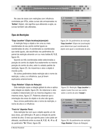Cons t indo Pont de Cont e para u m Es q u e lt
                                      ru        os      rol                  e o




   No cas o de os s os com re s triçõe s com inf uência
                                                l
cont ada por IPOs , e s t curv s ão arm aze nadas no
    rol                    as      as
" ion"(Ação), is t s ignif q ue al rando a ação, as
 Act                o        ica        te
curv t bém s ão al radas .
    as am               te



Tipos de Re striçõe s

"Copy L    ocat  ion"(Cópia l ização/ ição):
                                  ocal         pos                    Figu ra 24: Os parâm e t da re s t
                                                                                              ros       rição
     A re s trição f  orça o obj t a t r um a ou m ais
                                   e o e                              Copy L ion"(Cópia da L ização)
                                                                      "     ocat            ocal
coorde nadas do s e u pont ce nt iguais as
                                   o       ral                        para de t rm inar q u al
                                                                               e              coorde nada do
coorde nadas do alo. A coorde nada ou coorde nadas
                          v                                           obj t s e rá igu al coorde nada do alo.
                                                                         e o             a                v
q ue s e rão iguais , s ão e s colidas nos parâm e t do
                                     h                    ros
paine l re s t
          da       rição at ando um ou m ais bot s X, Y, Z ,
                            iv                           õe
figura 24.
     Quando as t coorde nadas e s t s e lcionadas a
                      rês                     ão e
pos ição do ce nt do obj t f e xat e nt na m e s m a
                       ro         e o ica       am     e
pos ição do ce nt do alo, e s t é o e s t
                       ro      v         e        ado padrão da
re s trição, f igura 25. Ao m ov rm os o alo o obj t é
                                       e          v         e o
m ov j o.
       ido unt
     Os out parâm e t de s t re s t
              ros            ros         a    rição s ão o nom e da
re s trição, o alo, e a inf uência, q ue j f
                   v           l                 á oram
e xpl icados ant riorm e nt .
                    e           e

"Copy Rot ion"(Cópia da Rot
             at                      ação):
     Es t re s t
         a      rição copia a rot ação global alo e apl
                                              do v          ica       Figu ra 25: Re s t      Copy L ion"o
                                                                                        rição "     ocat
e s t rot
     a ação ao obj t f  e o, igura 26. Ao rot acionar o alo
                                                          v           obj t (cu bo) fica com s e u ce nt
                                                                         e o                            ro
o obj t é rot
       e o        acionado com os m e s m os ângul e nos
                                                    os                s obre o ce nt do alo ("m pt ).
                                                                                    ro   v e      y"
m e s m os e ixos , figura 27. Pode m os obs e rv q ue a
                                                 ar
orie nt ação dos e ixos do obj t e do alo s ão iguais .
                                 e o        v
     Se us únicos parâm e t s ão o nom e da re s t
                             ros                     rição, o
nom e do alo e a inf uência
               v          l

"rack t (Apont Para):
 T         o"         ar
     Es t re s t
         a      rição f com q ue o obj t apont um de
                       az                 e o       e
s e us e ixos , por de finição o Y, para a dire ção do ponto
ce nt do alo. O e ixo q ue apont para o alo pode s e r
      ral        v                      a          v
al rado, e s cole ndo e nt os e ixos X, Y, Z , -X, -Y ou -Z
   te              h          re                                      Figu ra 26: Os parâm e t da re s t
                                                                                              ros       rição
do parâm e t "o"(Para), f
                ro T             igura 28.                            Copy Rot ion"(Cópia da Rot
                                                                      "       at                ação).

© Re v t Proce du ral
      is a                                                                                                     52
 