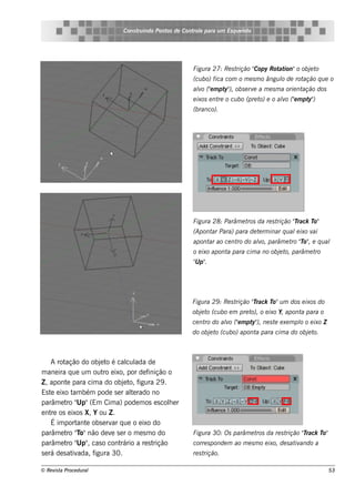 Cons t indo Pont de Cont e para u m Es q u e lt
                                    ru        os      rol                  e o




                                                        Figu ra 27: Re s t      Copy Rot ion"o obj t
                                                                          rição "       at        e o
                                                        (cu bo) fica com o m e s m o ângu l de rot
                                                                                          o       ação q u e o
                                                        alo ("m pt ), obs e rv a m e s m a orie nt
                                                         v e      y"          e                   ação dos
                                                        e ixos e nt o cu bo (pre t e o alo ("m pt )
                                                                   re             o)    v e      y"
                                                        (branco).




                                                        Figu ra 28: Parâm e t da re s t
                                                                             ros       rição "rack T
                                                                                             T      o"
                                                        (Apont Para) para de t rm inar q u al ixo v
                                                              ar              e              e     ai
                                                        apont ao ce nt do alo, parâm e t "o" e q u al
                                                             ar       ro   v            ro T ,
                                                        o e ixo apont para cim a no obj t parâm e t
                                                                     a                 e o,        ro
                                                        " p"
                                                        U .




                                                       Figu ra 29 : Re s trição "rack T u m dos e ixos do
                                                                                T      o"
                                                       obj t (cu bo e m pre t o e ixo Y, apont para o
                                                          e o                o),              a
                                                       ce nt do alo ("m pt ), ne s t e xe m pl o e ixo Z
                                                            ro   v e      y"        e        o
                                                       do obj t (cu bo) apont para cim a do obj t
                                                             e o             a                 e o.



     A rot ação do obj t é cal ada de
                       e o      cul
m ane ira q ue um out e ixo, por de f
                        ro               inição o
Z , apont para cim a do obj t f
            e                  e o, igura 29 .
Es t e ixo t bém pode s e r al rado no
     e        am                  te
            ro Up"
parâm e t " (Em Cim a) pode m os e s cole r       h
e nt os e ixos X, Y ou Z .
     re
     É im port e obs e rv q ue o e ixo do
                ant        ar
parâm e t "o"não de v s e r o m e s m o do
            ro T           e                            Figu ra 30: Os parâm e t da re s t
                                                                                ros       rição "rack T
                                                                                                T      o"
            ro Up"
parâm e t " , cas o cont      rário a re s trição       corre s ponde m ao m e s m o e ixo, de s at ando a
                                                                                                   iv
s e rá de s at ada, f
              iv     igura 30.                          re s trição.

© Re v t Proce du ral
      is a                                                                                                   53
 