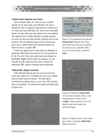 Cons t indo Pont de Cont e para u m Es q u e lt
                                       ru        os      rol                  e o




" ock e d T
 L           rack "(Apont com T a):
                             ar        rav
    Es t re s t
         a     rição, figura 31, f com q ue o obj t
                                     az                     e o
apont um de s e us e ixos , por de f
        e                                inição o Y, para a
dire ção do alo. A rot
                 v         ação é cal ada de m ane ira q ue
                                       cul
um out e ixo, por de f
          ro                inição o Z , t nh a s ua orie nt
                                           e                    ação
fixada, ou s e j e s t e ixo não s of rá ne nh um a rot
                 a, e                   re                      ação.
Is t s ignif q ue o obj t e f t
    o        ica             e o e uará a rot    ação ape nas
em t   orno do e ixo q ue e s t t ado. Obs e rv q ue o cubo
                                á rav                e                  Figu ra 31: Os parâm e t da re s t
                                                                                                ros       rição
da f  igura 32 não rot   aciona para cim a ou para baixo                "ock e d T
                                                                        L         rack "(Apont Com T a)
                                                                                              ar    rav
pois o e ixo Z e s t t ado, e l rot
                    á rav           e    aciona ape nas ao              para de t rm inar q u al ixo v apont
                                                                                 e              e     ai    ar
re dor do e ixo Z , no pl XY.
                           ano                                          ao ce nt do alo, parâm e t "o" e
                                                                                ro   v            ro T ,
    O e ixo q ue apont para o alo pode s e r al rado no
                         a            v                 t e             q u al e ixo e s t t ado, parâm e t
                                                                              o           á rav            ro
parâm e t "o"(Para) q ue pode s e r um dos e ixos X, Y,
           ro T                                                         "ock "
                                                                        L .
Z , -X, -Y ou -Z . O e ixo q ue s e rá fixado s e r al rado no
                                                       te
parâm e t " ock "(T a) pode s e r q ualue r um dos
           ro L         rav                     q
e ixos X, Y ou Z , de s de q ue não s e j o m e s m o do
                                           a
parâm e t "o" s e não a re s t
           ro T ,                  rição s e rá de s at ada.
                                                       iv

" l Pat "(Se guir Cam inh o)
 Fol ow      h
   Es t re s t
        a     rição pre cis a de um a curv ou cam inh o
                                            a
com o alo, f
          v igura 33. A re s t   rição f com q ue o obj t
                                         az                 e o
cam inh e pe l curv no t m po. Por de f
               a      a      e                inição o
m ov e nt do obj t s obre a curv lv 100 q uadros
     im    o         e o                 a e a
para s e com plt . Os parâm e t de s t re s t
                 e ar                ros      a     rição e s tão
na figura 34.

                                                                        Figu ra 32: Re s trição "ock e d T
                                                                                                L         rack "
                                                                        u m dos e ixos do obj t (cu bo), o e ixo
                                                                                             e o
                                                                        Y, apont para o ce nt do alo
                                                                                a            ro   v
                                                                        ("m pt ), ne s t e xe m pl o e ixo Z do
                                                                         e    y"        e        o
                                                                        obj t (cu bo) e s t t ado não
                                                                           e o             á rav
                                                                        s ofre ndo rotação.




                                                                        Figu ra 33: Obj t (cu bo) e alo (cu rv
                                                                                       e o           v        a)
                                                                        para u t izar a re s t
                                                                                il            rição " l Pat "
                                                                                                    Folow  h
                                                                        (S e gu ir Cam inh o).



© Re v t Proce du ral
      is a                                                                                                         54
 