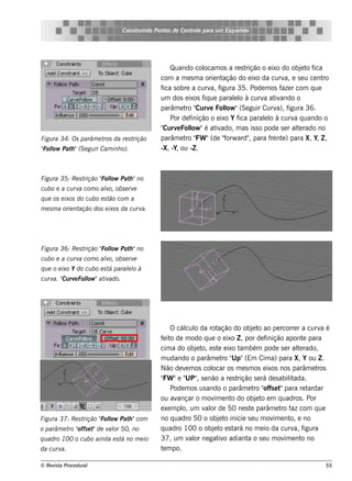 Cons t indo Pont de Cont e para u m Es q u e lt
                                       ru        os      rol                  e o




                                                   Quando col   ocam os a re s t rição o e ixo do obj t f
                                                                                                      e o ica
                                               com a m e s m a orie nt ação do e ixo da curv e s e u ce nt
                                                                                                a,            ro
                                               f s obre a curv f
                                                ica                a, igura 35. Pode m os f r com q ue
                                                                                               aze
                                               um dos e ixos f ue parall à curv at ando o
                                                                iq          e o        a iv
                                                        ro Curv Fol "(Se guir Curv f
                                               parâm e t "         e    low                  a), igura 36.
                                                   Por de finição o e ixo Y f parall à curv q uando o
                                                                              ica       e o        a
                                               "Curv Fol "é at ado, m as is s o pode s e r al rado no
                                                     e l   ow        iv                             te
Figu ra 34: Os parâm e t da re s t
                        ros       rição        parâm e t " "(de " ard" para f nt ) para X, Y, Z ,
                                                        ro FW           forw       ,      re e
" l Pat "(S e gu ir Cam inh o).
Folow  h                                       -X, -Y, ou -Z .



Figu ra 35: Re s trição " l Pat "no
                        Folow  h
cu bo e a cu rv com o alo, obs e rv
               a       v           e
q u e os e ixos do cu bo e s t com a
                              ão
m e s m a orie ntação dos e ixos da cu rva.




Figu ra 36: Re s trição " l Pat "no
                        Folow  h
cu bo e a cu rv com o alo, obs e rv
               a       v           e
q u e o e ixo Y do cu bo e s t parall à
                              á    e o
cu rv " rv Fol "at ado.
     a. Cu e low  iv




                                                   O cál o da rot
                                                        cul         ação do obj t ao pe rcorre r a curv é
                                                                                  e o                         a
                                               f it de m odo q ue o e ixo Z , por de f
                                                e o                                     inição apont para
                                                                                                        e
                                               cim a do obj t e s t e ixo t bém pode s e r al rado,
                                                            e o, e          am                       te
                                               m udando o parâm e t " (Em Cim a) para X, Y ou Z .
                                                                      ro Up"
                                               Não de v m os col
                                                        e         ocar os m e s m os e ixos nos parâm e t    ros
                                                FW      UP"
                                               " "e " , s e não a re s t   rição s e rá de s abilada.
                                                                                                 it
                                                   Pode m os us ando o parâm e t " e t para re t
                                                                                   ro offs "              ardar
                                               ou av  ançar o m ov e nt do obj t e m q uadros . Por
                                                                   im    o          e o
                                               e xe m pl um v or de 50 ne s t parâm e t f com q ue
                                                       o,      al                e            ro az
Figu ra 37: Re s trição " l Pat "com
                        Folow  h               no q uadro 50 o obj t inicie s e u m ov e nt e no
                                                                     e o                   im     o,
o parâm e t " e t de v or 50, no
           ro offs "  al                       q uadro 100 o obj t e s t no m e io da curv f
                                                                  e o ará                          a, igura
q u adro 100 o cu bo ainda e s t no m e io
                                á              37, um v or ne gat o adiant o s e u m ov e nt no
                                                          al         iv        a               im      o
da cu rva.                                     t m po.
                                                e

© Re v t Proce du ral
      is a                                                                                                    55
 