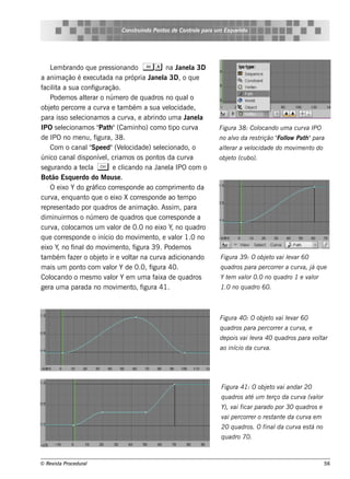 Cons t indo Pont de Cont e para u m Es q u e lt
                                     ru        os      rol                  e o




     L m brando q ue pre s s ionando A a na J l 3D
       e                                                  ane a
a anim ação é e xe cut     ada na própria J l 3D, o q ue
                                              ane a
f it a s ua conf
 acila                 iguração.
     Pode m os al rar o núm e ro de q uadros no q ual
                   te                                         o
obj t pe rcorre a curv e t bém a s ua v l
     e o                     a am                    e ocidade ,
para is s o s e lcionam os a curv e abrindo um a J l
                e                      a,                   ane a
IPO s e lcionam os " h "(Cam inh o) com o t curv
           e              Pat                          ipo      a   Figu ra 38: Col
                                                                                  ocando u m a cu rv IPO
                                                                                                    a
de IPO no m e nu, f     igura, 38.                                  no alo da re s t
                                                                        v           rição " l Pat "para
                                                                                          Folow  h
     Com o canalSpe e d"(V l
                      "            e ocidade ) s e lcionado, o
                                                   e                al rar a v l
                                                                     te       e ocidade do m ov e nt do
                                                                                               im   o
único canal ponív lcriam os os pont da curv
                dis        e ,                    os          a     obj t (cu bo).
                                                                       e o
s e gurando a t cl C e cl
                  e a               icando na Jane l IPO com o
                                                       a
Bot Es q ue rdo do M ous e .
      ão
     O e ixo Y do gráf corre s ponde ao com prim e nt da
                         ico                                  o
curv e nq uant q ue o e ixo X corre s ponde ao t m po
       a,           o                                     e
re pre s e ntado por q uadros de anim ação. As s im , para
dim inuirm os o núm e ro de q uadros q ue corre s ponde a
curv col
       a, ocam os um v or de 0.0 no e ixo Y, no q uadro
                               al
q ue corre s ponde o início do m ov e nt e v or 1.0 no
                                          im    o,     al
e ixo Y, no f inal m ov e nt f
                    do        im     o, igura 39 . Pode m os
t bém f r o obj t ir e v t na curv adicionando
 am          aze          e o        ol ar          a               Figu ra 39 : O obj t v lv 60
                                                                                      e o ai e ar
m ais um pont com v or Y de 0.0, f
                  o          al               igura 40.             q u adros para pe rcorre r a cu rv j q u e
                                                                                                      a, á
Col  ocando o m e s m o v or Y e m um a f
                             al                 aixa de q uadros    Y t m v or 0.0 no q u adro 1 e v or
                                                                       e   al                       al
ge ra um a parada no m ov e nt f im     o, igura 41.                1.0 no q u adro 60.



                                                                    Figu ra 40: O obj t v lv 60
                                                                                     e o ai e ar
                                                                    q u adros para pe rcorre r a cu rv e
                                                                                                      a,
                                                                    de pois v lv 40 q u adros para v t
                                                                             ai e ra                olar
                                                                    ao início da cu rva.




                                                                    Figu ra 41: O obj t v andar 20
                                                                                     e o ai
                                                                    q u adros at u m t rço da cu rv (v or
                                                                                é     e            a al
                                                                    Y), v ficar parado por 30 q u adros e
                                                                         ai
                                                                    v pe rcorre r o re s t e da cu rv e m
                                                                     ai                   ant        a
                                                                    20 q u adros . O final cu rv e s t no
                                                                                          da    a     á
                                                                    q u adro 70.



© Re v t Proce du ral
      is a                                                                                                   56
 