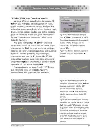 Cons t indo Pont de Cont e para u m Es q u e lt
                                       ru        os      rol                  e o




" Sole r"(Sol
 IK       v          ução da Cine m át Inv rs a):
                                             ica     e
     Na f igura 42 t m os os parâm e t da re s t
                        e                      ros         rição "IK
Sole r" Es t re s t
     v .        a      rição é apl   icada ape nas e m os s os ,
porém s e u alo pode s e r q ualue r t de obj t El
                   v                    q       ipo         e o. a
aut at a m ov e nt
     om iza              im      ação de cade ias de os s os , com o
braços , pe rnas , de dos e caudas . Es t cade ia de os s os
                                                 a
pode s e r cons t   ruída adicionando os s os na s e q üência,          Figu ra 42: Parâm e t da re s t
                                                                                             ros       rição
figura 43, ou m arcando os os s os da cade ia com o                     t " S ole r" obs e rv q u e s e o alo
                                                                         ipo IK v ,          e             v
bot IK , f
     ão        igura 44.                                                for u m os s o do e s q u e lt é ne ce s s ário
                                                                                                    e o
     Para q ue a re s t   rição t " Sole r" f
                                  ipo IK        v      uncione é        col
                                                                          ocar o nom e do e s q u e lt no
                                                                                                    e o
ne ce s s ário cons t ruir um os s o a m ais na cade ia, o q ual               OB:"e o nom e do os s o no
                                                                        cam po "
ch am are m os de Nul e l é q ue re ce be rá a re s t
                              l e
                               ,                              rição.             BO:"
                                                                        cam po " .
Pode m os adicionar um os s o s e parado da cade ia, s e m o            Figu ra 43: Cade ia de os s os , ape nas o
     ão IK
bot " "at ado, q ue s e rá o alo da re s t
                  iv                        v           rição,                                         ão IK
                                                                        prim e iro os s o não t m o bot " "
                                                                                               e
ch am are m os e s t os s o de IK , f
                      e                   iguras 44 e 45. Ou            at ado.
                                                                          iv
e nt ut izar q ualue r out obj t com o alo, com o
     ão il                q         ro     e o            v
um pont ("m pt ) ou um a m ala, o ce nt do obj t
            o e        y"                   h           ro        e o
de v coincidir com a bas e do os s o Nul
      e                                             l
                                                    .
     É ne ce s s ário e s t e m M odo Pos e ( C T ) para
                            ar
q ue a re s t rição pos s a s e r col  ocada, f  igura 46,
s e lcionando o os s o q ue v re ce be r a re s t
    e                               ai                  rição.



                                                                        Figu ra 44: Parâm e t dos os s os do
                                                                                             ros
                                                                        e s q u e lt obs e rv q u e o os s o Nu lfaz
                                                                                  e o,       e                  l
                                                                                                 ão IK
                                                                        part da cade ia com o bot " "
                                                                            e
                                                                        at ado e re ce be rá a re s t
                                                                          iv                         rição,
                                                                        e nq u ant o os s o IK , q u e s e rá o alo,
                                                                                  o                              v
                                                                                    e      e       ão IK
                                                                        não faz part ne m t m o bot " "
                                                                        at ado.
                                                                          iv
                                                                        Figu ra 45: Adicionam os dois os s os no
                                                                        e s q u e lt u m q u e faz part da cade ia
                                                                                  e o,                 e
                                                                        Nu l com bot " "at ado, e o os s o
                                                                           l,       ão IK iv
                                                                        IK q u e s e rá o alo da re s t
                                                                                           v           rição e ponto
                                                                        de cont e do m ov e nt da cade ia,
                                                                               rol       im   o
                                                                        e s t não pe rt nce a cade ia t ndo o
                                                                             e         e               e
                                                                           ão IK
                                                                        bot " "de s at ado, obs e rv q u e a
                                                                                      iv            e
                                                                        bas e de s t s dois os s os de v m s e
                                                                                    e                   e
                                                                        s obre por.

© Re v t Proce du ral
      is a                                                                                                             57
 