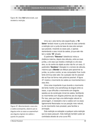 Cons t indo Pont de Cont e para u m Es q u e lt
                                      ru        os      rol                  e o




Figu ra 46: Os s o Nu ls e lcionado, q u e
                      l e
re ce be rá a re s trição.




                                                   U m a v z o alo t nh a s ido e s pe cif
                                                            e          v e                          icado, o "   IK
                                              Sole r"t nt m ov r a j a da bas e do os s o cont ndo
                                                   v e ará                   e      unt                                e
                                              a re s trição com a j a da bas e do os s o alo s e m pre
                                                                           unt                            v
                                              q ue pos s ív lm ov ndo os os s os pais , e ape nas
                                                              e ,         e
                                              re orie nt ando o os s o inicial cade ia, j q ue e s t não
                                                                                       da             á           e
                                               e           ão IK
                                              t m o bot " "at ado.          iv
                                                   O parâm e t "olrance "(t e rância) indica a
                                                                   ro T e                 ol
                                              dis tância m áxim a, de pois dos cál os , e nt as duas
                                                                                              cul           re
                                              j as , a do os s o q ue re ce be a re s t
                                               unt                                              rição e a do os s o
                                              alo, ou do ce nt do obj t s e alo não f um os s o. O
                                                 v                     ro           e o       v          or
                                              parâm e t " e rat
                                                          ro It ions "(it ração) é o núm e ro de cál os
                                                                                    e                                  cul
                                              m áxim o q ue o Blnde r v e f t para aproxim ar as
                                                                        e           ai e uar
                                              j as , ou j a e ce nt s e s e u com put
                                               unt             unt               ro,                    ador f  icar m uit   o
                                              lnt dim inua e s t v or Se a pos ição não f pos s ív l
                                               e o                      e al .                               or          e
                                              elv f
                                                 e ai icar da f a m ais próxim a pos s ív lA f
                                                                       orm                                e .      igura
                                              47 m os t o m ov e nt da cade ia ao m ov e nt os o
                                                          ra            im        o                        im      arm
                                              os s o alo.
                                                        v
                                                   U m a cois a im port e é q ue durant o m ov e nt
                                                                               ant                    e          im      o
                                              e l t nt m ant r um a s e m e lança de ângul e nt os
                                                 e e a              e                   h                    o      re
                                              os s os , o q ue dif t o m ov e nt com ângul
                                                                      icul   a          im     o                os
                                              opos t ao da cons t
                                                      os                     rução inicial cade ia, f it
                                                                                             da                acilando
                                              os m ov e nt com ângul próxim os aos do original
                                                        im        os                  os                                   .
                                              Por is s o, para q ue h aj um a de f ação nat
                                                                                a           orm               ural   no
                                              pe rs onage m , é ne ce s s ário criar a cade ia com os os s os
                                              l iram e nt f e xionados na s ua pos ição m ais nat ,
                                               ige             e l                                                   ural
Figu ra 47: M ov e nt
                im   ando o os s o alo
                                    v         ou de m ov e nt m ais prov e lpara f it a
                                                              im       o                áv ,           acilar
a cade ia acom panh a, obs e rv q u e os
                               e              anim ação.
ângu l e nt os os s os s e as s e m e lam
     os    re                         h            Es t re s t
                                                       a        rição s e s obre põe a q ualue r out re s t
                                                                                                  q           ra       rição
aos ângu l originais da cade ia o
         os                                   q ue os os s os pos s uam . Es t re s t  a     rição t bém pode s e r
                                                                                                      am
q u ant for pos s ív l
       o            e .                       cont ada at és de um a curv IPO.
                                                    rol           rav                      a

© Re v t Proce du ral
      is a                                                                                                                 58
 