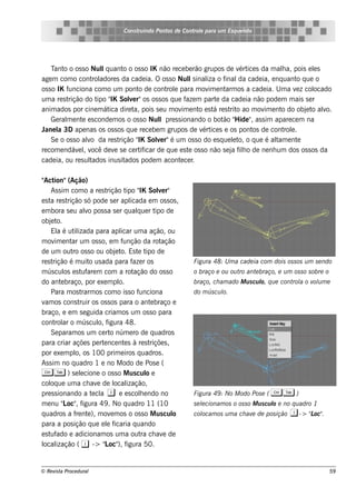 Cons t indo Pont de Cont e para u m Es q u e lt
                                           ru        os      rol                  e o




    T o o os s o Nulq uant o os s o IK não re ce be rão grupos de v ice s da m ala, pois e ls
      ant               l       o                                       ért          h          e
age m com o cont adore s da cade ia. O os s o Nuls inal o f
                    rol                                l    iza inal cade ia, e nq uant q ue o
                                                                        da                o
os s o IK funciona com o um pont de cont e para m ov e nt os a cade ia. U m a v z col
                                     o       rol             im    arm                    e     ocado
um a re s trição do t " Sole r"os os s os q ue f m part da cade ia não pode m m ais s e r
                      ipo IK      v                   aze       e
anim ados por cine m át dire t pois s e u m ov e nt e s t re s t o ao m ov e nt do obj t alo.
                          ica      a,               im    o á       rit         im   o       e o v
    Ge ral e nt e s conde m os o os s o Nul pre s s ionando o bot " ide " as s im apare ce m na
          m      e                         l                      ão H      ,
J l 3D ape nas os os s os q ue re ce be m grupos de v ice s e os pont de cont e .
 ane a                                                     ért               os       rol
    Se o os s o alo da re s t
                   v          rição " Sole r"é um os s o do e s q ue lt o q ue é al e nt
                                    IK    v                          e o,          tam     e
re com e ndáv lv de v s e ce rt icar de q ue e s t os s o não s e j f h o de ne nh um dos os s os da
               e , ocê      e         if               e             a il
cade ia, ou re s ultados inus itados pode m acont ce r
                                                   e .

" ion"(Ação)
 Act
     As s im com o a re s t    rição t " Sole r"
                                        ipo IK        v
e s t re s t
     a       rição s ó pode s e r apl     icada e m os s os ,
e m bora s e u alo pos s a s e r q ualue r t de
                     v                       q       ipo
obj te o.
     El é ut izada para apl um a ação, ou
        a       il                   icar
m ov e nt um os s o, e m f
       im      ar                     unção da rot     ação
de um out os s o ou obj t Es t t de
               ro                  e o.      e ipo
re s trição é m uit us ada para f r os
                       o                   aze                   Figu ra 48: U m a cade ia com dois os s os u m s e ndo
m ús cul e s t are m com a rot
            os      uf                     ação do os s o        o braço e ou ou t ant braço, e u m os s o s obre o
                                                                                  ro  e
do ant braço, por e xe m pl
          e                         o.                           braço, ch am ado M u s cu l q u e cont a o v u m e
                                                                                           o,          rol ol
     Para m os t    rarm os com o is s o f    unciona            do m ús cu l
                                                                            o.
v os cons t
  am               ruir os os s os para o ant braço e
                                                   e
braço, e e m s e guida criam os um os s o para
cont ar o m ús cul f
       rol                 o, igura 48.
     Se param os um ce rt núm e ro de q uadros
                                o
para criar açõe s pe rt nce nt s à re s t
                             e         e           riçõe s ,
por e xe m pl os 100 prim e iros q uadros .
                 o,
As s im no q uadro 1 e no M odo de Pos e (
C T ) s e lcione o os s o M us cul e
                   e                             o
col ue um a ch av de l ização,
     oq                   e        ocal
pre s s ionando a t cl i e e s cole ndo no
                        e a                    h                 Figu ra 49 : No M odo Pos e ( C    T     )
m e nu " oc" f
            L , igura 49 . No q uadro 11 (10                     s e lcionam os o os s o M u s cu l e no q u adro 1
                                                                     e                            o
q uadros a f nt ), m ov m os o os s o M us cul
                 re e            e                           o   col
                                                                   ocam os u m a ch av de pos ição
                                                                                      e                i ->    "oc"
                                                                                                               L .
para a pos ição q ue e l f     e icaria q uando
e s t ado e adicionam os um a out ch av de
     uf                                        ra       e
l ização ( i -> " oc" f
 ocal                        L ), igura 50.


© Re v t Proce du ral
      is a                                                                                                            59
 